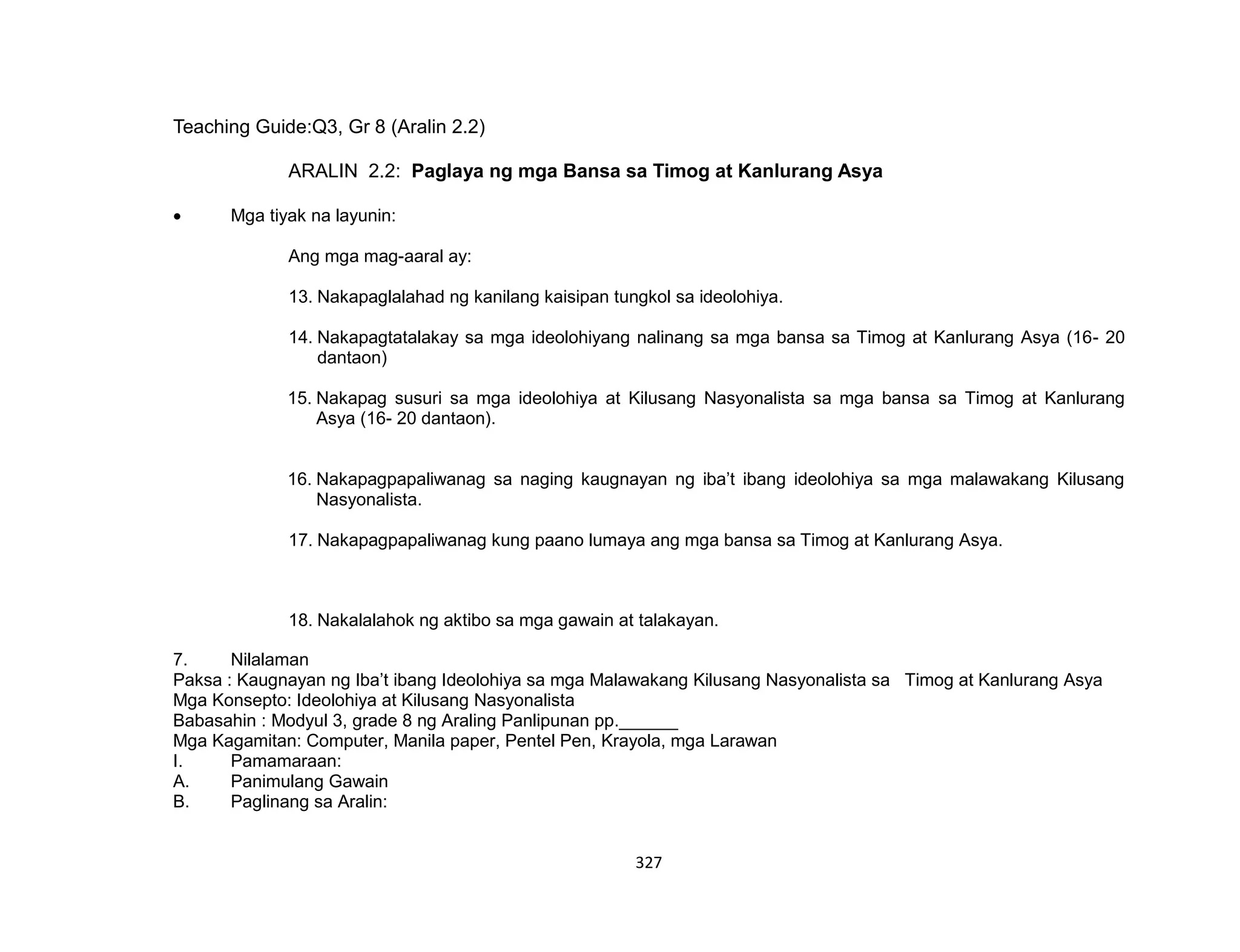 327
Teaching Guide:Q3, Gr 8 (Aralin 2.2)
ARALIN 2.2: Paglaya ng mga Bansa sa Timog at Kanlurang Asya
 Mga tiyak na layunin:
Ang mga mag-aaral ay:
13. Nakapaglalahad ng kanilang kaisipan tungkol sa ideolohiya.
14. Nakapagtatalakay sa mga ideolohiyang nalinang sa mga bansa sa Timog at Kanlurang Asya (16- 20
dantaon)
15. Nakapag susuri sa mga ideolohiya at Kilusang Nasyonalista sa mga bansa sa Timog at Kanlurang
Asya (16- 20 dantaon).
16. Nakapagpapaliwanag sa naging kaugnayan ng iba’t ibang ideolohiya sa mga malawakang Kilusang
Nasyonalista.
17. Nakapagpapaliwanag kung paano lumaya ang mga bansa sa Timog at Kanlurang Asya.
18. Nakalalahok ng aktibo sa mga gawain at talakayan.
7. Nilalaman
Paksa : Kaugnayan ng Iba’t ibang Ideolohiya sa mga Malawakang Kilusang Nasyonalista sa Timog at Kanlurang Asya
Mga Konsepto: Ideolohiya at Kilusang Nasyonalista
Babasahin : Modyul 3, grade 8 ng Araling Panlipunan pp.______
Mga Kagamitan: Computer, Manila paper, Pentel Pen, Krayola, mga Larawan
I. Pamamaraan:
A. Panimulang Gawain
B. Paglinang sa Aralin:
 