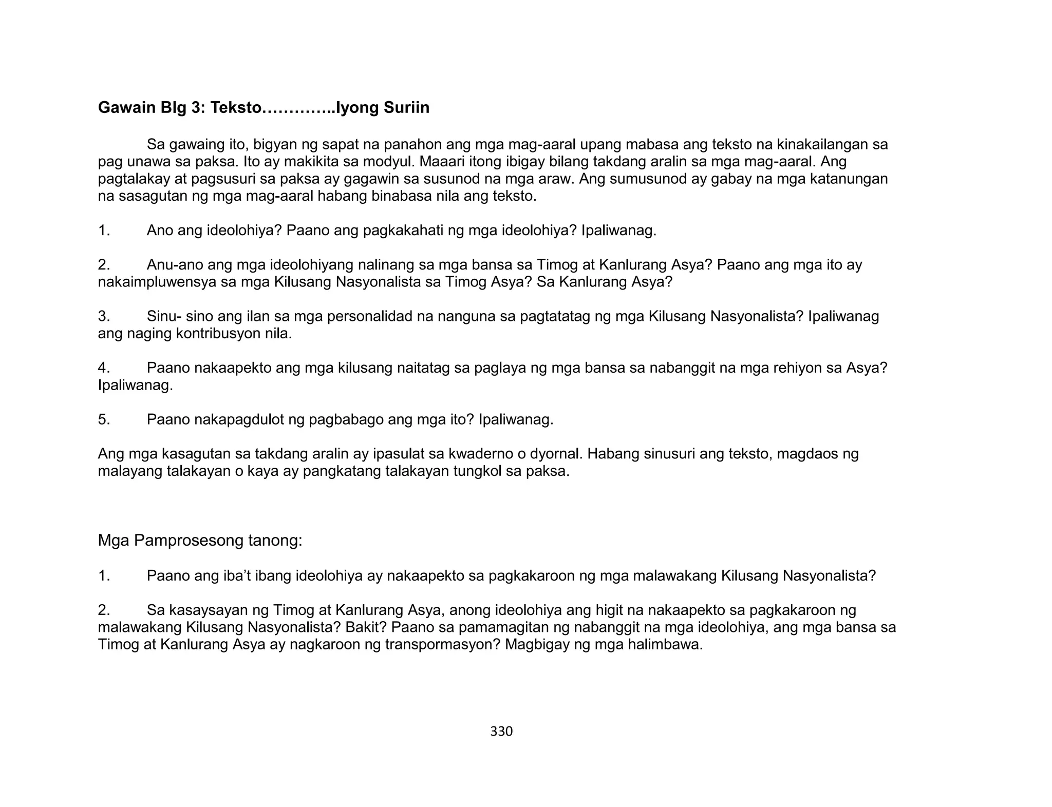 330
Gawain Blg 3: Teksto…………..Iyong Suriin
Sa gawaing ito, bigyan ng sapat na panahon ang mga mag-aaral upang mabasa ang teksto na kinakailangan sa
pag unawa sa paksa. Ito ay makikita sa modyul. Maaari itong ibigay bilang takdang aralin sa mga mag-aaral. Ang
pagtalakay at pagsusuri sa paksa ay gagawin sa susunod na mga araw. Ang sumusunod ay gabay na mga katanungan
na sasagutan ng mga mag-aaral habang binabasa nila ang teksto.
1. Ano ang ideolohiya? Paano ang pagkakahati ng mga ideolohiya? Ipaliwanag.
2. Anu-ano ang mga ideolohiyang nalinang sa mga bansa sa Timog at Kanlurang Asya? Paano ang mga ito ay
nakaimpluwensya sa mga Kilusang Nasyonalista sa Timog Asya? Sa Kanlurang Asya?
3. Sinu- sino ang ilan sa mga personalidad na nanguna sa pagtatatag ng mga Kilusang Nasyonalista? Ipaliwanag
ang naging kontribusyon nila.
4. Paano nakaapekto ang mga kilusang naitatag sa paglaya ng mga bansa sa nabanggit na mga rehiyon sa Asya?
Ipaliwanag.
5. Paano nakapagdulot ng pagbabago ang mga ito? Ipaliwanag.
Ang mga kasagutan sa takdang aralin ay ipasulat sa kwaderno o dyornal. Habang sinusuri ang teksto, magdaos ng
malayang talakayan o kaya ay pangkatang talakayan tungkol sa paksa.
Mga Pamprosesong tanong:
1. Paano ang iba’t ibang ideolohiya ay nakaapekto sa pagkakaroon ng mga malawakang Kilusang Nasyonalista?
2. Sa kasaysayan ng Timog at Kanlurang Asya, anong ideolohiya ang higit na nakaapekto sa pagkakaroon ng
malawakang Kilusang Nasyonalista? Bakit? Paano sa pamamagitan ng nabanggit na mga ideolohiya, ang mga bansa sa
Timog at Kanlurang Asya ay nagkaroon ng transpormasyon? Magbigay ng mga halimbawa.
 