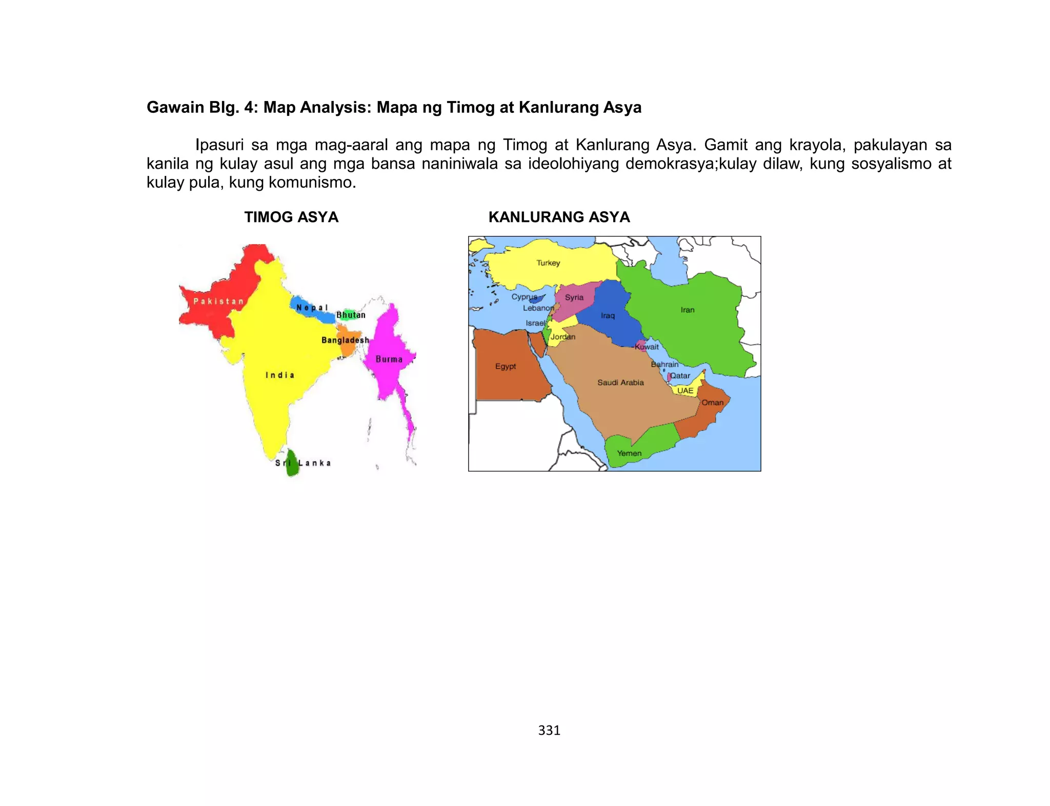 331
Gawain Blg. 4: Map Analysis: Mapa ng Timog at Kanlurang Asya
Ipasuri sa mga mag-aaral ang mapa ng Timog at Kanlurang Asya. Gamit ang krayola, pakulayan sa
kanila ng kulay asul ang mga bansa naniniwala sa ideolohiyang demokrasya;kulay dilaw, kung sosyalismo at
kulay pula, kung komunismo.
TIMOG ASYA KANLURANG ASYA
 