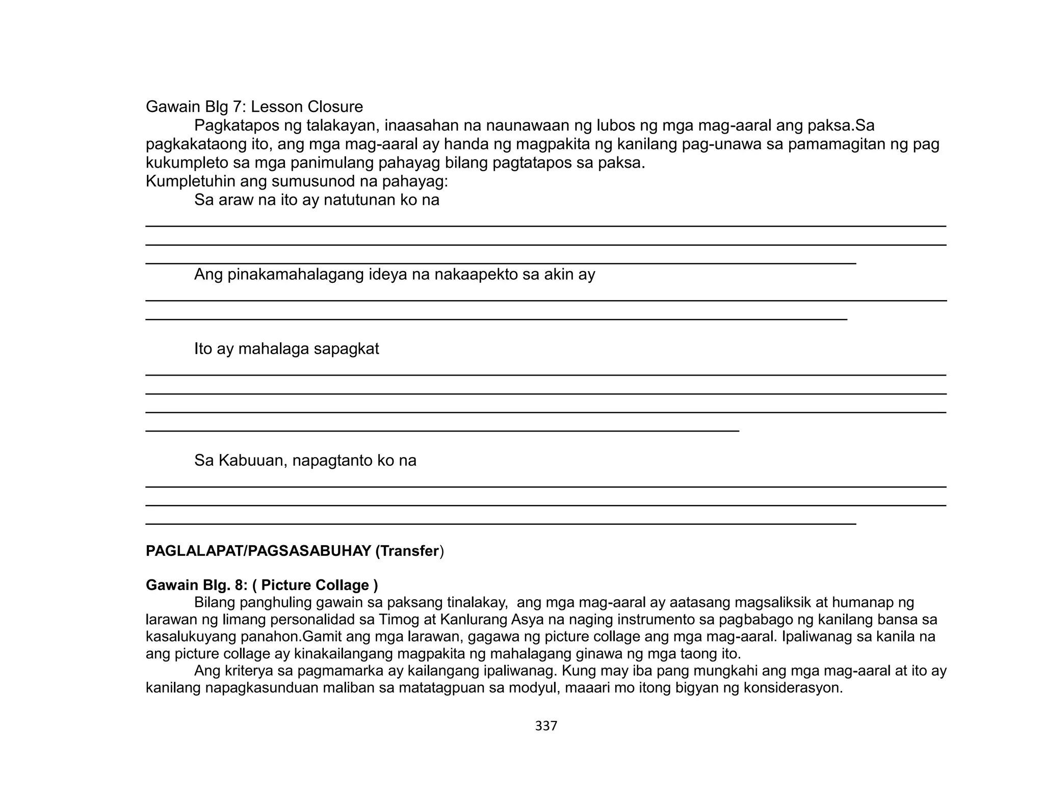 337
Gawain Blg 7: Lesson Closure
Pagkatapos ng talakayan, inaasahan na naunawaan ng lubos ng mga mag-aaral ang paksa.Sa
pagkakataong ito, ang mga mag-aaral ay handa ng magpakita ng kanilang pag-unawa sa pamamagitan ng pag
kukumpleto sa mga panimulang pahayag bilang pagtatapos sa paksa.
Kumpletuhin ang sumusunod na pahayag:
Sa araw na ito ay natutunan ko na
_________________________________________________________________________________________
_________________________________________________________________________________________
_______________________________________________________________________________
Ang pinakamahalagang ideya na nakaapekto sa akin ay
_________________________________________________________________________________________
______________________________________________________________________________
Ito ay mahalaga sapagkat
_________________________________________________________________________________________
_________________________________________________________________________________________
_________________________________________________________________________________________
__________________________________________________________________
Sa Kabuuan, napagtanto ko na
_________________________________________________________________________________________
_________________________________________________________________________________________
_______________________________________________________________________________
PAGLALAPAT/PAGSASABUHAY (Transfer)
Gawain Blg. 8: ( Picture Collage )
Bilang panghuling gawain sa paksang tinalakay, ang mga mag-aaral ay aatasang magsaliksik at humanap ng
larawan ng limang personalidad sa Timog at Kanlurang Asya na naging instrumento sa pagbabago ng kanilang bansa sa
kasalukuyang panahon.Gamit ang mga larawan, gagawa ng picture collage ang mga mag-aaral. Ipaliwanag sa kanila na
ang picture collage ay kinakailangang magpakita ng mahalagang ginawa ng mga taong ito.
Ang kriterya sa pagmamarka ay kailangang ipaliwanag. Kung may iba pang mungkahi ang mga mag-aaral at ito ay
kanilang napagkasunduan maliban sa matatagpuan sa modyul, maaari mo itong bigyan ng konsiderasyon.
 