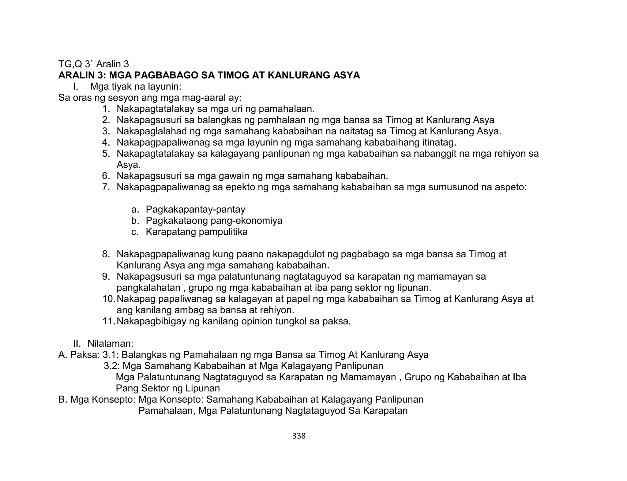 338
TG,Q 3` Aralin 3
ARALIN 3: MGA PAGBABAGO SA TIMOG AT KANLURANG ASYA
I. Mga tiyak na layunin:
Sa oras ng sesyon ang mga mag-aaral ay:
1. Nakapagtatalakay sa mga uri ng pamahalaan.
2. Nakapagsusuri sa balangkas ng pamhalaan ng mga bansa sa Timog at Kanlurang Asya
3. Nakapaglalahad ng mga samahang kababaihan na naitatag sa Timog at Kanlurang Asya.
4. Nakapagpapaliwanag sa mga layunin ng mga samahang kababaihang itinatag.
5. Nakapagtatalakay sa kalagayang panlipunan ng mga kababaihan sa nabanggit na mga rehiyon sa
Asya.
6. Nakapagsusuri sa mga gawain ng mga samahang kababaihan.
7. Nakapagpapaliwanag sa epekto ng mga samahang kababaihan sa mga sumusunod na aspeto:
a. Pagkakapantay-pantay
b. Pagkakataong pang-ekonomiya
c. Karapatang pampulitika
8. Nakapagpapaliwanag kung paano nakapagdulot ng pagbabago sa mga bansa sa Timog at
Kanlurang Asya ang mga samahang kababaihan.
9. Nakapagsusuri sa mga palatuntunang nagtataguyod sa karapatan ng mamamayan sa
pangkalahatan , grupo ng mga kababaihan at iba pang sektor ng lipunan.
10.Nakapag papaliwanag sa kalagayan at papel ng mga kababaihan sa Timog at Kanlurang Asya at
ang kanilang ambag sa bansa at rehiyon.
11.Nakapagbibigay ng kanilang opinion tungkol sa paksa.
II. Nilalaman:
A. Paksa: 3.1: Balangkas ng Pamahalaan ng mga Bansa sa Timog At Kanlurang Asya
3.2: Mga Samahang Kababaihan at Mga Kalagayang Panlipunan
Mga Palatuntunang Nagtataguyod sa Karapatan ng Mamamayan , Grupo ng Kababaihan at Iba
Pang Sektor ng Lipunan
B. Mga Konsepto: Mga Konsepto: Samahang Kababaihan at Kalagayang Panlipunan
Pamahalaan, Mga Palatuntunang Nagtataguyod Sa Karapatan
 