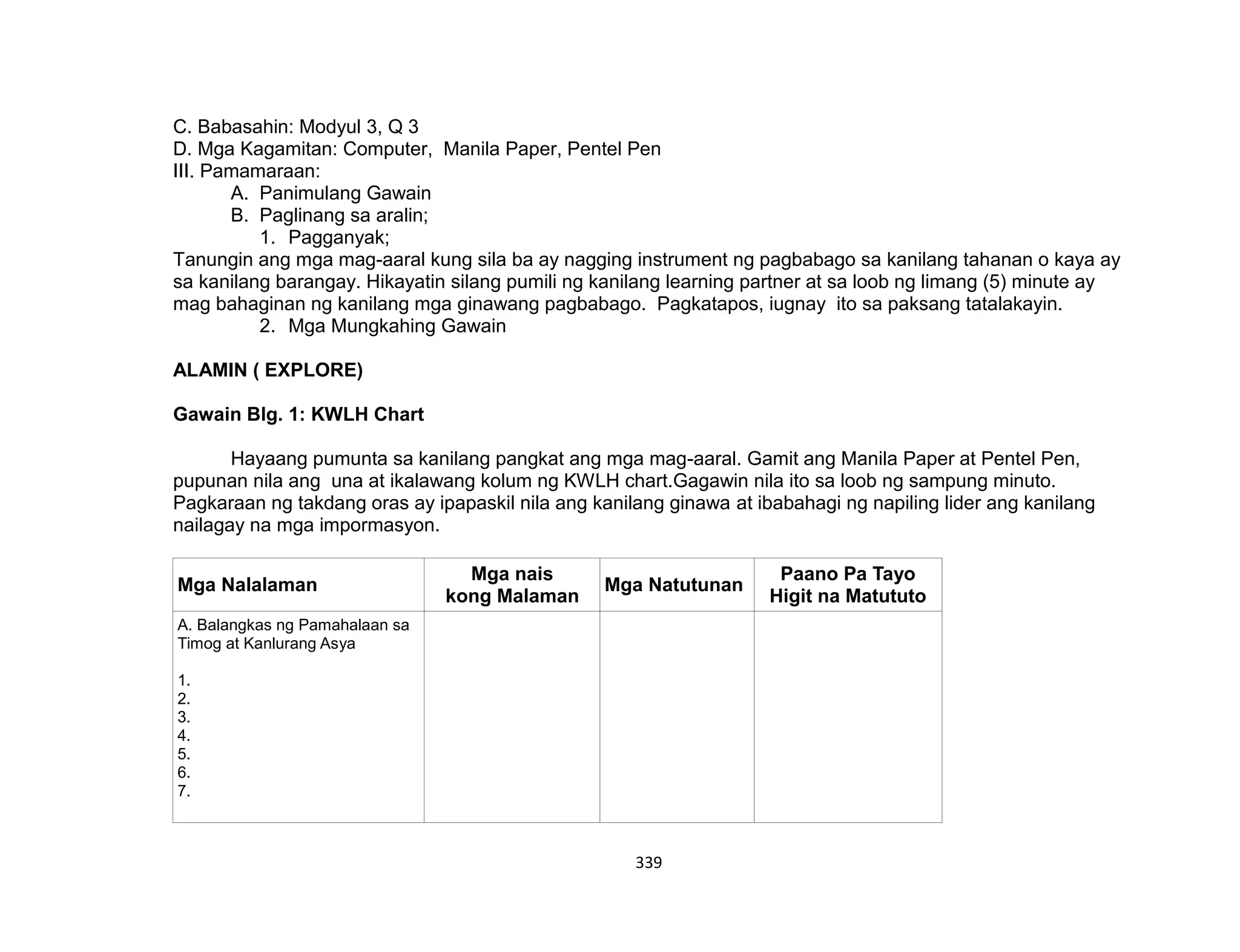 339
C. Babasahin: Modyul 3, Q 3
D. Mga Kagamitan: Computer, Manila Paper, Pentel Pen
III. Pamamaraan:
A. Panimulang Gawain
B. Paglinang sa aralin;
1. Pagganyak;
Tanungin ang mga mag-aaral kung sila ba ay nagging instrument ng pagbabago sa kanilang tahanan o kaya ay
sa kanilang barangay. Hikayatin silang pumili ng kanilang learning partner at sa loob ng limang (5) minute ay
mag bahaginan ng kanilang mga ginawang pagbabago. Pagkatapos, iugnay ito sa paksang tatalakayin.
2. Mga Mungkahing Gawain
ALAMIN ( EXPLORE)
Gawain Blg. 1: KWLH Chart
Hayaang pumunta sa kanilang pangkat ang mga mag-aaral. Gamit ang Manila Paper at Pentel Pen,
pupunan nila ang una at ikalawang kolum ng KWLH chart.Gagawin nila ito sa loob ng sampung minuto.
Pagkaraan ng takdang oras ay ipapaskil nila ang kanilang ginawa at ibabahagi ng napiling lider ang kanilang
nailagay na mga impormasyon.
Mga Nalalaman
Mga nais
kong Malaman
Mga Natutunan
Paano Pa Tayo
Higit na Matututo
A. Balangkas ng Pamahalaan sa
Timog at Kanlurang Asya
1.
2.
3.
4.
5.
6.
7.
 