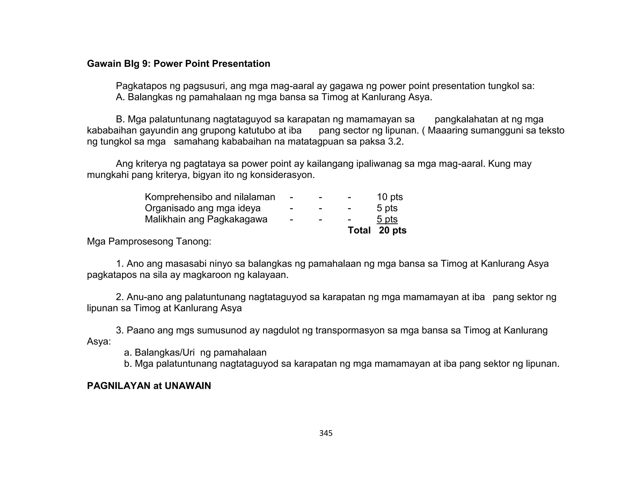345
Gawain Blg 9: Power Point Presentation
Pagkatapos ng pagsusuri, ang mga mag-aaral ay gagawa ng power point presentation tungkol sa:
A. Balangkas ng pamahalaan ng mga bansa sa Timog at Kanlurang Asya.
B. Mga palatuntunang nagtataguyod sa karapatan ng mamamayan sa pangkalahatan at ng mga
kababaihan gayundin ang grupong katutubo at iba pang sector ng lipunan. ( Maaaring sumangguni sa teksto
ng tungkol sa mga samahang kababaihan na matatagpuan sa paksa 3.2.
Ang kriterya ng pagtataya sa power point ay kailangang ipaliwanag sa mga mag-aaral. Kung may
mungkahi pang kriterya, bigyan ito ng konsiderasyon.
Komprehensibo and nilalaman - - - 10 pts
Organisado ang mga ideya - - - 5 pts
Malikhain ang Pagkakagawa - - - 5 pts
Total 20 pts
Mga Pamprosesong Tanong:
1. Ano ang masasabi ninyo sa balangkas ng pamahalaan ng mga bansa sa Timog at Kanlurang Asya
pagkatapos na sila ay magkaroon ng kalayaan.
2. Anu-ano ang palatuntunang nagtataguyod sa karapatan ng mga mamamayan at iba pang sektor ng
lipunan sa Timog at Kanlurang Asya
3. Paano ang mgs sumusunod ay nagdulot ng transpormasyon sa mga bansa sa Timog at Kanlurang
Asya:
a. Balangkas/Uri ng pamahalaan
b. Mga palatuntunang nagtataguyod sa karapatan ng mga mamamayan at iba pang sektor ng lipunan.
PAGNILAYAN at UNAWAIN
 