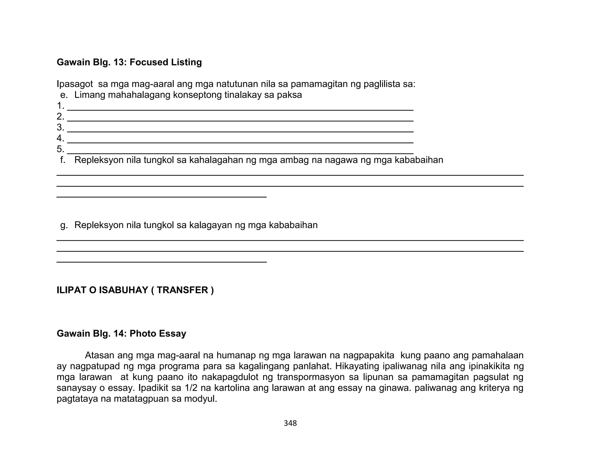 348
Gawain Blg. 13: Focused Listing
Ipasagot sa mga mag-aaral ang mga natutunan nila sa pamamagitan ng paglilista sa:
e. Limang mahahalagang konseptong tinalakay sa paksa
1. __________________________________________________________________
2. __________________________________________________________________
3. __________________________________________________________________
4. __________________________________________________________________
5. __________________________________________________________________
f. Repleksyon nila tungkol sa kahalagahan ng mga ambag na nagawa ng mga kababaihan
_________________________________________________________________________________________
_________________________________________________________________________________________
________________________________________
g. Repleksyon nila tungkol sa kalagayan ng mga kababaihan
_________________________________________________________________________________________
_________________________________________________________________________________________
________________________________________
ILIPAT O ISABUHAY ( TRANSFER )
Gawain Blg. 14: Photo Essay
Atasan ang mga mag-aaral na humanap ng mga larawan na nagpapakita kung paano ang pamahalaan
ay nagpatupad ng mga programa para sa kagalingang panlahat. Hikayating ipaliwanag nila ang ipinakikita ng
mga larawan at kung paano ito nakapagdulot ng transpormasyon sa lipunan sa pamamagitan pagsulat ng
sanaysay o essay. Ipadikit sa 1/2 na kartolina ang larawan at ang essay na ginawa. paliwanag ang kriterya ng
pagtataya na matatagpuan sa modyul.
 