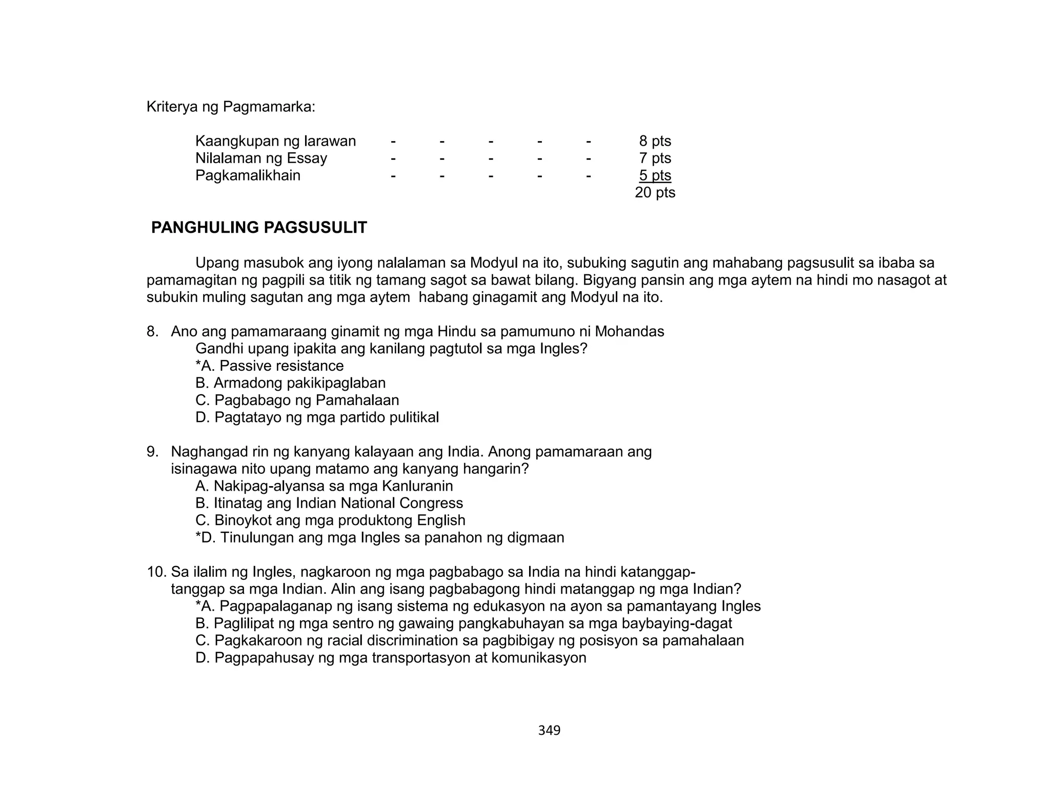 349
Kriterya ng Pagmamarka:
Kaangkupan ng larawan - - - - - 8 pts
Nilalaman ng Essay - - - - - 7 pts
Pagkamalikhain - - - - - 5 pts
20 pts
PANGHULING PAGSUSULIT
Upang masubok ang iyong nalalaman sa Modyul na ito, subuking sagutin ang mahabang pagsusulit sa ibaba sa
pamamagitan ng pagpili sa titik ng tamang sagot sa bawat bilang. Bigyang pansin ang mga aytem na hindi mo nasagot at
subukin muling sagutan ang mga aytem habang ginagamit ang Modyul na ito.
8. Ano ang pamamaraang ginamit ng mga Hindu sa pamumuno ni Mohandas
Gandhi upang ipakita ang kanilang pagtutol sa mga Ingles?
*A. Passive resistance
B. Armadong pakikipaglaban
C. Pagbabago ng Pamahalaan
D. Pagtatayo ng mga partido pulitikal
9. Naghangad rin ng kanyang kalayaan ang India. Anong pamamaraan ang
isinagawa nito upang matamo ang kanyang hangarin?
A. Nakipag-alyansa sa mga Kanluranin
B. Itinatag ang Indian National Congress
C. Binoykot ang mga produktong English
*D. Tinulungan ang mga Ingles sa panahon ng digmaan
10. Sa ilalim ng Ingles, nagkaroon ng mga pagbabago sa India na hindi katanggap-
tanggap sa mga Indian. Alin ang isang pagbabagong hindi matanggap ng mga Indian?
*A. Pagpapalaganap ng isang sistema ng edukasyon na ayon sa pamantayang Ingles
B. Paglilipat ng mga sentro ng gawaing pangkabuhayan sa mga baybaying-dagat
C. Pagkakaroon ng racial discrimination sa pagbibigay ng posisyon sa pamahalaan
D. Pagpapahusay ng mga transportasyon at komunikasyon
 