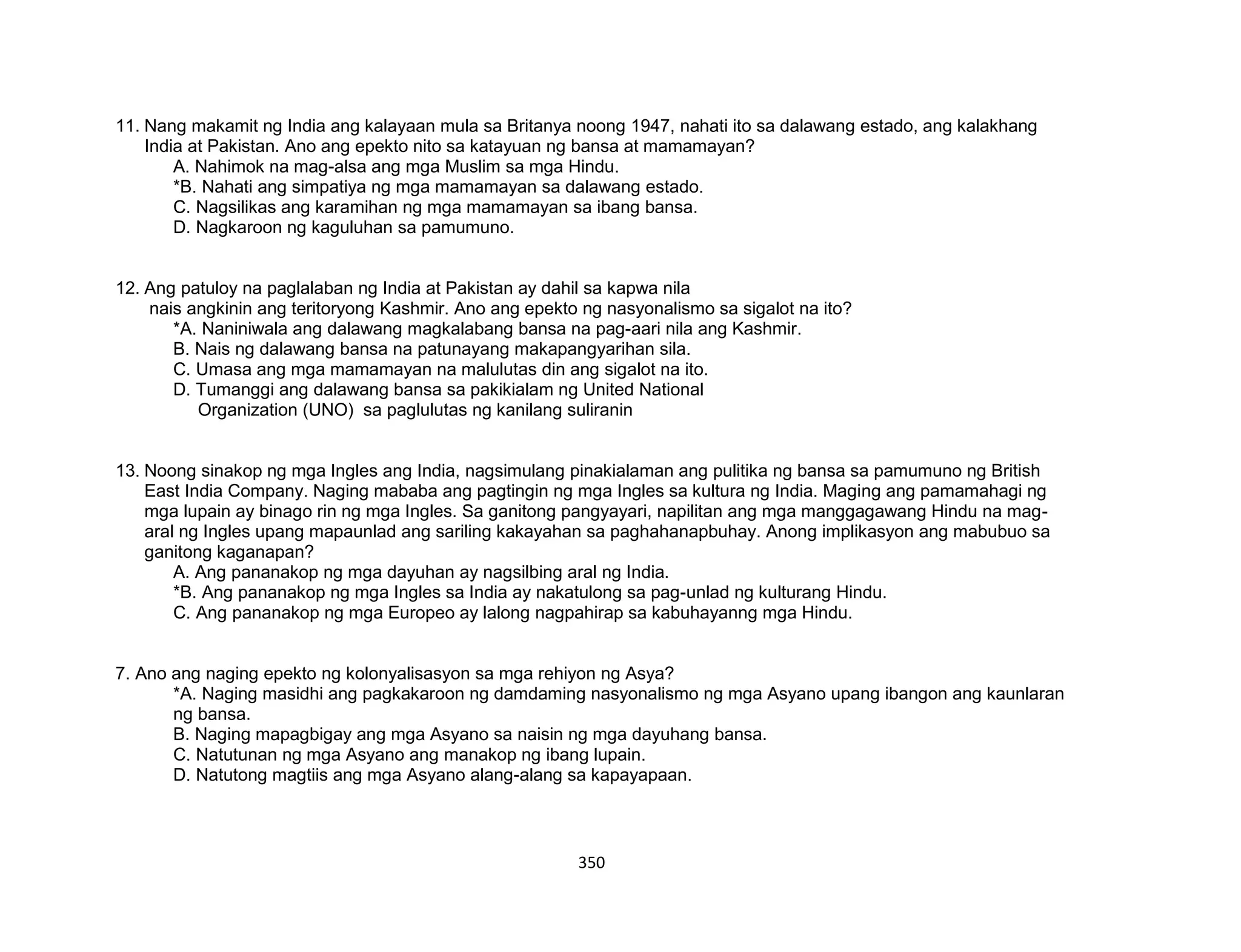 350
11. Nang makamit ng India ang kalayaan mula sa Britanya noong 1947, nahati ito sa dalawang estado, ang kalakhang
India at Pakistan. Ano ang epekto nito sa katayuan ng bansa at mamamayan?
A. Nahimok na mag-alsa ang mga Muslim sa mga Hindu.
*B. Nahati ang simpatiya ng mga mamamayan sa dalawang estado.
C. Nagsilikas ang karamihan ng mga mamamayan sa ibang bansa.
D. Nagkaroon ng kaguluhan sa pamumuno.
12. Ang patuloy na paglalaban ng India at Pakistan ay dahil sa kapwa nila
nais angkinin ang teritoryong Kashmir. Ano ang epekto ng nasyonalismo sa sigalot na ito?
*A. Naniniwala ang dalawang magkalabang bansa na pag-aari nila ang Kashmir.
B. Nais ng dalawang bansa na patunayang makapangyarihan sila.
C. Umasa ang mga mamamayan na malulutas din ang sigalot na ito.
D. Tumanggi ang dalawang bansa sa pakikialam ng United National
Organization (UNO) sa paglulutas ng kanilang suliranin
13. Noong sinakop ng mga Ingles ang India, nagsimulang pinakialaman ang pulitika ng bansa sa pamumuno ng British
East India Company. Naging mababa ang pagtingin ng mga Ingles sa kultura ng India. Maging ang pamamahagi ng
mga lupain ay binago rin ng mga Ingles. Sa ganitong pangyayari, napilitan ang mga manggagawang Hindu na mag-
aral ng Ingles upang mapaunlad ang sariling kakayahan sa paghahanapbuhay. Anong implikasyon ang mabubuo sa
ganitong kaganapan?
A. Ang pananakop ng mga dayuhan ay nagsilbing aral ng India.
*B. Ang pananakop ng mga Ingles sa India ay nakatulong sa pag-unlad ng kulturang Hindu.
C. Ang pananakop ng mga Europeo ay lalong nagpahirap sa kabuhayanng mga Hindu.
7. Ano ang naging epekto ng kolonyalisasyon sa mga rehiyon ng Asya?
*A. Naging masidhi ang pagkakaroon ng damdaming nasyonalismo ng mga Asyano upang ibangon ang kaunlaran
ng bansa.
B. Naging mapagbigay ang mga Asyano sa naisin ng mga dayuhang bansa.
C. Natutunan ng mga Asyano ang manakop ng ibang lupain.
D. Natutong magtiis ang mga Asyano alang-alang sa kapayapaan.
 