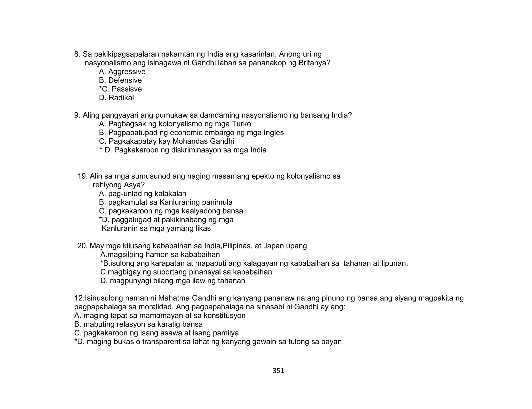 351
8. Sa pakikipagsapalaran nakamtan ng India ang kasarinlan. Anong uri ng
nasyonalismo ang isinagawa ni Gandhi laban sa pananakop ng Britanya?
A. Aggressive
B. Defensive
*C. Passisve
D. Radikal
9. Aling pangyayari ang pumukaw sa damdaming nasyonalismo ng bansang India?
A. Pagbagsak ng kolonyalismo ng mga Turko
B. Pagpapatupad ng economic embargo ng mga Ingles
C. Pagkakapatay kay Mohandas Gandhi
* D. Pagkakaroon ng diskriminasyon sa mga India
19. Alin sa mga sumusunod ang naging masamang epekto ng kolonyalismo sa
rehiyong Asya?
A. pag-unlad ng kalakalan
B. pagkamulat sa Kanluraning panimula
C. pagkakaroon ng mga kaalyadong bansa
*D. paggalugad at pakikinabang ng mga
Kanluranin sa mga yamang likas
20. May mga kilusang kababaihan sa India,Pilipinas, at Japan upang
A.magsilbing hamon sa kababaihan
*B.isulong ang karapatan at mapabuti ang kalagayan ng kababaihan sa tahanan at lipunan.
C.magbigay ng suportang pinansyal sa kababaihan
D. magpunyagi bilang mga ilaw ng tahanan
12.Isinusulong naman ni Mahatma Gandhi ang kanyang pananaw na ang pinuno ng bansa ang siyang magpakita ng
pagpapahalaga sa moralidad. Ang pagpapahalaga na sinasabi ni Gandhi ay ang:
A. maging tapat sa mamamayan at sa konstitusyon
B. mabuting relasyon sa karatig bansa
C. pagkakaroon ng isang asawa at isang pamilya
*D. maging bukas o transparent sa lahat ng kanyang gawain sa tulong sa bayan
 