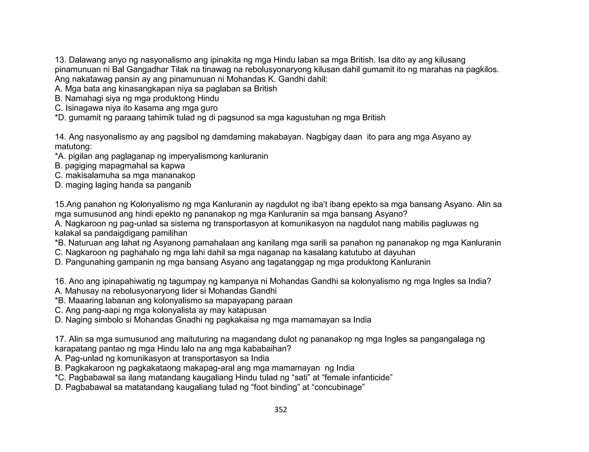 352
13. Dalawang anyo ng nasyonalismo ang ipinakita ng mga Hindu laban sa mga British. Isa dito ay ang kilusang
pinamunuan ni Bal Gangadhar Tilak na tinawag na rebolusyonaryong kilusan dahil gumamit ito ng marahas na pagkilos.
Ang nakatawag pansin ay ang pinamunuan ni Mohandas K. Gandhi dahil:
A. Mga bata ang kinasangkapan niya sa paglaban sa British
B. Namahagi siya ng mga produktong Hindu
C. Isinagawa niya ito kasama ang mga guro
*D. gumamit ng paraang tahimik tulad ng di pagsunod sa mga kagustuhan ng mga British
14. Ang nasyonalismo ay ang pagsibol ng damdaming makabayan. Nagbigay daan ito para ang mga Asyano ay
matutong:
*A. pigilan ang paglaganap ng imperyalismong kanluranin
B. pagiging mapagmahal sa kapwa
C. makisalamuha sa mga mananakop
D. maging laging handa sa panganib
15.Ang panahon ng Kolonyalismo ng mga Kanluranin ay nagdulot ng iba’t ibang epekto sa mga bansang Asyano. Alin sa
mga sumusunod ang hindi epekto ng pananakop ng mga Kanluranin sa mga bansang Asyano?
A. Nagkaroon ng pag-unlad sa sistema ng transportasyon at komunikasyon na nagdulot nang mabilis pagluwas ng
kalakal sa pandaigdigang pamilihan
*B. Naturuan ang lahat ng Asyanong pamahalaan ang kanilang mga sarili sa panahon ng pananakop ng mga Kanluranin
C. Nagkaroon ng paghahalo ng mga lahi dahil sa mga naganap na kasalang katutubo at dayuhan
D. Pangunahing gampanin ng mga bansang Asyano ang tagatanggap ng mga produktong Kanluranin
16. Ano ang ipinapahiwatig ng tagumpay ng kampanya ni Mohandas Gandhi sa kolonyalismo ng mga Ingles sa India?
A. Mahusay na rebolusyonaryong lider si Mohandas Gandhi
*B. Maaaring labanan ang kolonyalismo sa mapayapang paraan
C. Ang pang-aapi ng mga kolonyalista ay may katapusan
D. Naging simbolo si Mohandas Gnadhi ng pagkakaisa ng mga mamamayan sa India
17. Alin sa mga sumusunod ang maituturing na magandang dulot ng pananakop ng mga Ingles sa pangangalaga ng
karapatang pantao ng mga Hindu lalo na ang mga kababaihan?
A. Pag-unlad ng komunikasyon at transportasyon sa India
B. Pagkakaroon ng pagkakataong makapag-aral ang mga mamamayan ng India
*C. Pagbabawal sa ilang matandang kaugaliang Hindu tulad ng “sati” at “female infanticide”
D. Pagbabawal sa matatandang kaugaliang tulad ng “foot binding” at “concubinage”
 