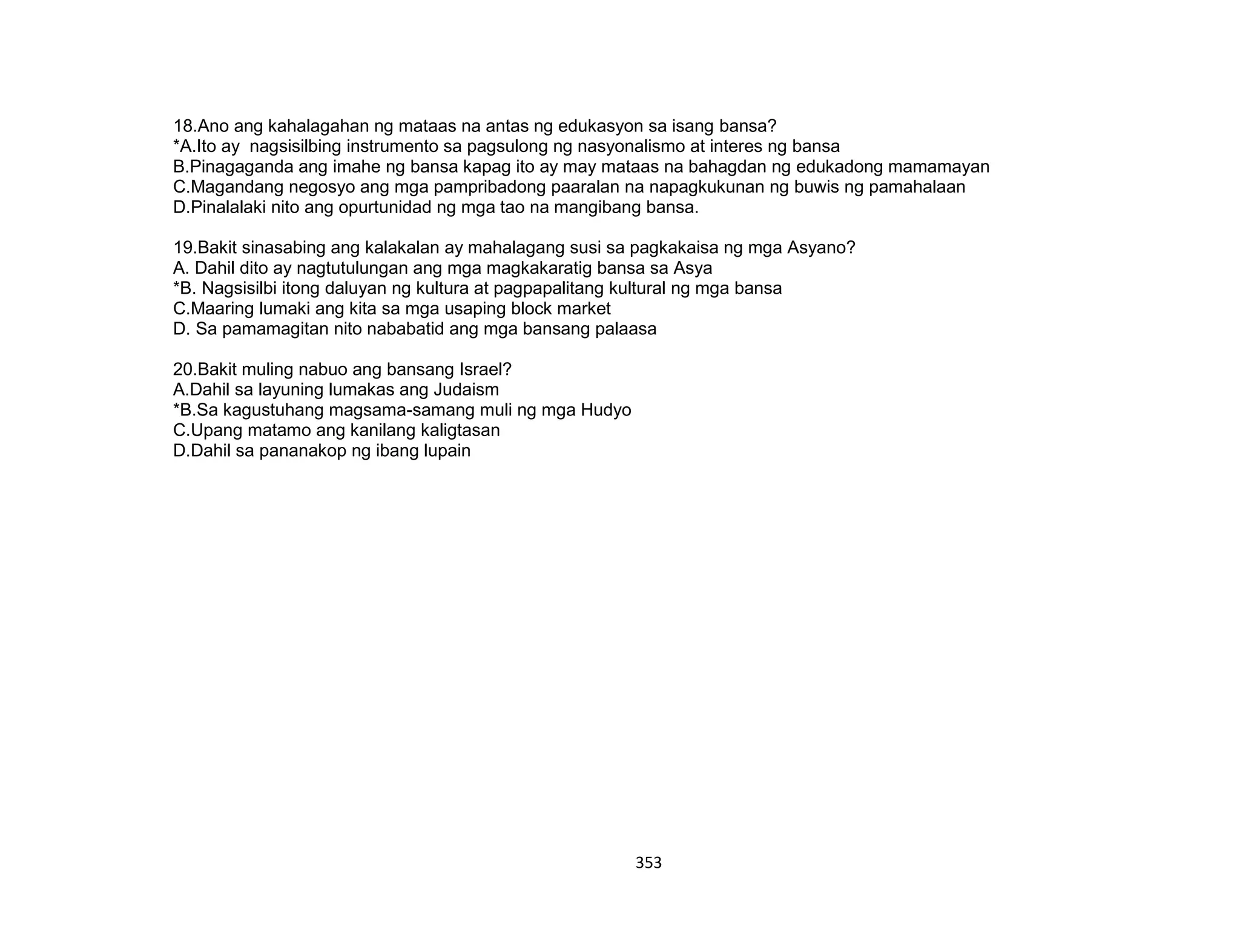 353
18.Ano ang kahalagahan ng mataas na antas ng edukasyon sa isang bansa?
*A.Ito ay nagsisilbing instrumento sa pagsulong ng nasyonalismo at interes ng bansa
B.Pinagaganda ang imahe ng bansa kapag ito ay may mataas na bahagdan ng edukadong mamamayan
C.Magandang negosyo ang mga pampribadong paaralan na napagkukunan ng buwis ng pamahalaan
D.Pinalalaki nito ang opurtunidad ng mga tao na mangibang bansa.
19.Bakit sinasabing ang kalakalan ay mahalagang susi sa pagkakaisa ng mga Asyano?
A. Dahil dito ay nagtutulungan ang mga magkakaratig bansa sa Asya
*B. Nagsisilbi itong daluyan ng kultura at pagpapalitang kultural ng mga bansa
C.Maaring lumaki ang kita sa mga usaping block market
D. Sa pamamagitan nito nababatid ang mga bansang palaasa
20.Bakit muling nabuo ang bansang Israel?
A.Dahil sa layuning lumakas ang Judaism
*B.Sa kagustuhang magsama-samang muli ng mga Hudyo
C.Upang matamo ang kanilang kaligtasan
D.Dahil sa pananakop ng ibang lupain
 