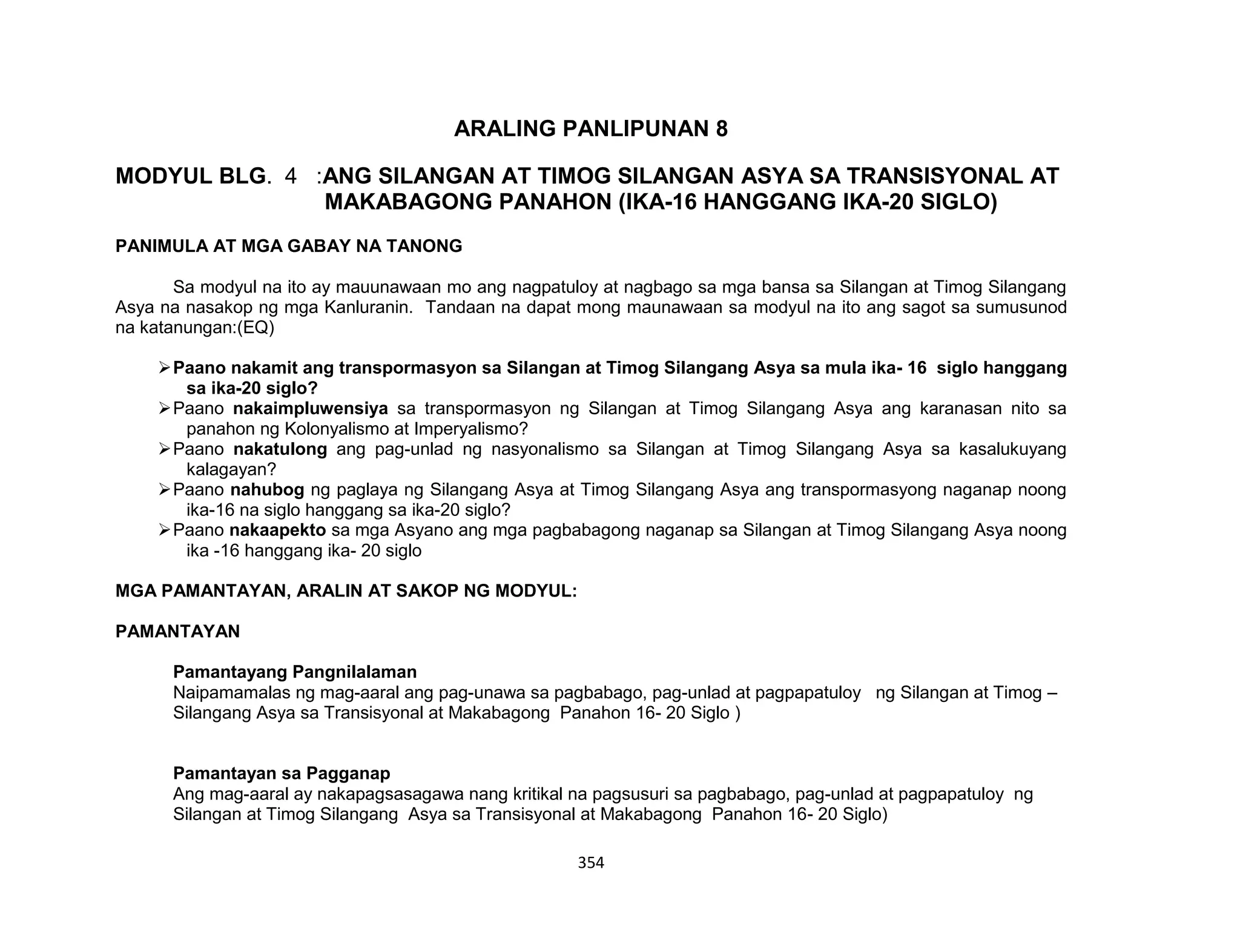 354
ARALING PANLIPUNAN 8
MODYUL BLG. 4 :ANG SILANGAN AT TIMOG SILANGAN ASYA SA TRANSISYONAL AT
MAKABAGONG PANAHON (IKA-16 HANGGANG IKA-20 SIGLO)
PANIMULA AT MGA GABAY NA TANONG
Sa modyul na ito ay mauunawaan mo ang nagpatuloy at nagbago sa mga bansa sa Silangan at Timog Silangang
Asya na nasakop ng mga Kanluranin. Tandaan na dapat mong maunawaan sa modyul na ito ang sagot sa sumusunod
na katanungan:(EQ)
Paano nakamit ang transpormasyon sa Silangan at Timog Silangang Asya sa mula ika- 16 siglo hanggang
sa ika-20 siglo?
Paano nakaimpluwensiya sa transpormasyon ng Silangan at Timog Silangang Asya ang karanasan nito sa
panahon ng Kolonyalismo at Imperyalismo?
Paano nakatulong ang pag-unlad ng nasyonalismo sa Silangan at Timog Silangang Asya sa kasalukuyang
kalagayan?
Paano nahubog ng paglaya ng Silangang Asya at Timog Silangang Asya ang transpormasyong naganap noong
ika-16 na siglo hanggang sa ika-20 siglo?
Paano nakaapekto sa mga Asyano ang mga pagbabagong naganap sa Silangan at Timog Silangang Asya noong
ika -16 hanggang ika- 20 siglo
MGA PAMANTAYAN, ARALIN AT SAKOP NG MODYUL:
PAMANTAYAN
Pamantayang Pangnilalaman
Naipamamalas ng mag-aaral ang pag-unawa sa pagbabago, pag-unlad at pagpapatuloy ng Silangan at Timog –
Silangang Asya sa Transisyonal at Makabagong Panahon 16- 20 Siglo )
Pamantayan sa Pagganap
Ang mag-aaral ay nakapagsasagawa nang kritikal na pagsusuri sa pagbabago, pag-unlad at pagpapatuloy ng
Silangan at Timog Silangang Asya sa Transisyonal at Makabagong Panahon 16- 20 Siglo)
 