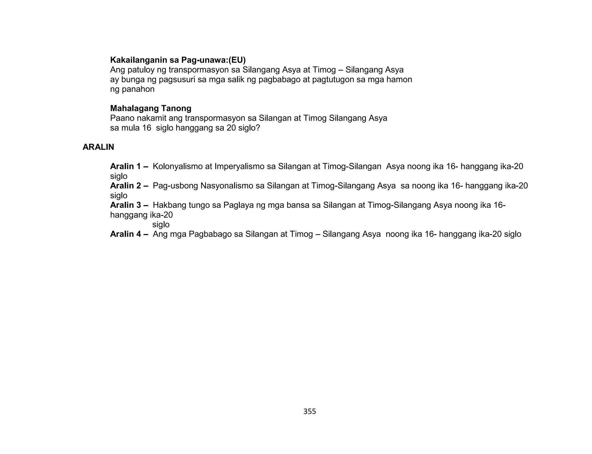 355
Kakailanganin sa Pag-unawa:(EU)
Ang patuloy ng transpormasyon sa Silangang Asya at Timog – Silangang Asya
ay bunga ng pagsusuri sa mga salik ng pagbabago at pagtutugon sa mga hamon
ng panahon
Mahalagang Tanong
Paano nakamit ang transpormasyon sa Silangan at Timog Silangang Asya
sa mula 16 siglo hanggang sa 20 siglo?
ARALIN
Aralin 1 – Kolonyalismo at Imperyalismo sa Silangan at Timog-Silangan Asya noong ika 16- hanggang ika-20
siglo
Aralin 2 – Pag-usbong Nasyonalismo sa Silangan at Timog-Silangang Asya sa noong ika 16- hanggang ika-20
siglo
Aralin 3 – Hakbang tungo sa Paglaya ng mga bansa sa Silangan at Timog-Silangang Asya noong ika 16-
hanggang ika-20
siglo
Aralin 4 – Ang mga Pagbabago sa Silangan at Timog – Silangang Asya noong ika 16- hanggang ika-20 siglo
 