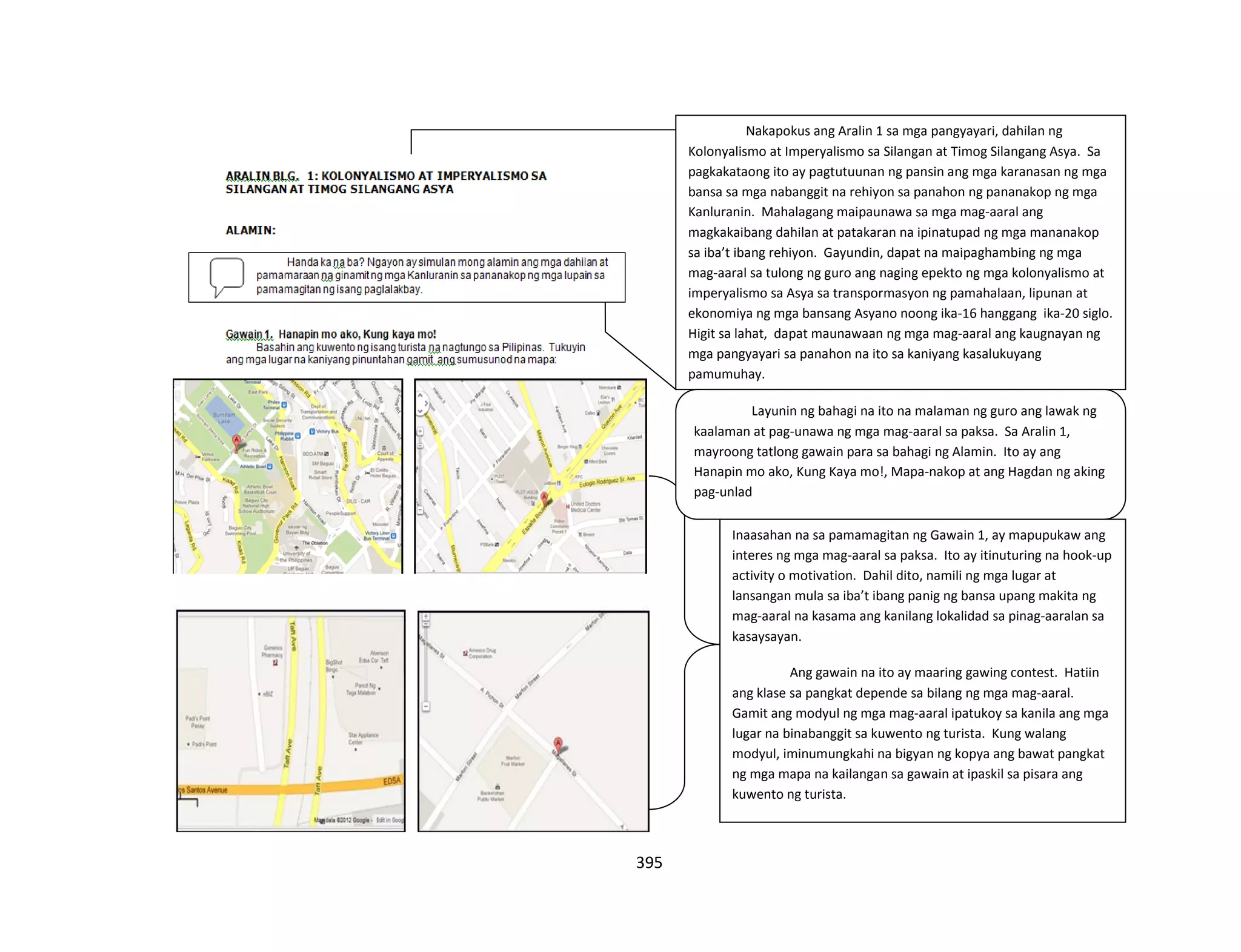 395
Nakapokus ang Aralin 1 sa mga pangyayari, dahilan ng
Kolonyalismo at Imperyalismo sa Silangan at Timog Silangang Asya. Sa
pagkakataong ito ay pagtutuunan ng pansin ang mga karanasan ng mga
bansa sa mga nabanggit na rehiyon sa panahon ng pananakop ng mga
Kanluranin. Mahalagang maipaunawa sa mga mag-aaral ang
magkakaibang dahilan at patakaran na ipinatupad ng mga mananakop
sa iba’t ibang rehiyon. Gayundin, dapat na maipaghambing ng mga
mag-aaral sa tulong ng guro ang naging epekto ng mga kolonyalismo at
imperyalismo sa Asya sa transpormasyon ng pamahalaan, lipunan at
ekonomiya ng mga bansang Asyano noong ika-16 hanggang ika-20 siglo.
Higit sa lahat, dapat maunawaan ng mga mag-aaral ang kaugnayan ng
mga pangyayari sa panahon na ito sa kaniyang kasalukuyang
pamumuhay.
Inaasahan na sa pamamagitan ng Gawain 1, ay mapupukaw ang
interes ng mga mag-aaral sa paksa. Ito ay itinuturing na hook-up
activity o motivation. Dahil dito, namili ng mga lugar at
lansangan mula sa iba’t ibang panig ng bansa upang makita ng
mag-aaral na kasama ang kanilang lokalidad sa pinag-aaralan sa
kasaysayan.
Ang gawain na ito ay maaring gawing contest. Hatiin
ang klase sa pangkat depende sa bilang ng mga mag-aaral.
Gamit ang modyul ng mga mag-aaral ipatukoy sa kanila ang mga
lugar na binabanggit sa kuwento ng turista. Kung walang
modyul, iminumungkahi na bigyan ng kopya ang bawat pangkat
ng mga mapa na kailangan sa gawain at ipaskil sa pisara ang
kuwento ng turista.
Layunin ng bahagi na ito na malaman ng guro ang lawak ng
kaalaman at pag-unawa ng mga mag-aaral sa paksa. Sa Aralin 1,
mayroong tatlong gawain para sa bahagi ng Alamin. Ito ay ang
Hanapin mo ako, Kung Kaya mo!, Mapa-nakop at ang Hagdan ng aking
pag-unlad
 