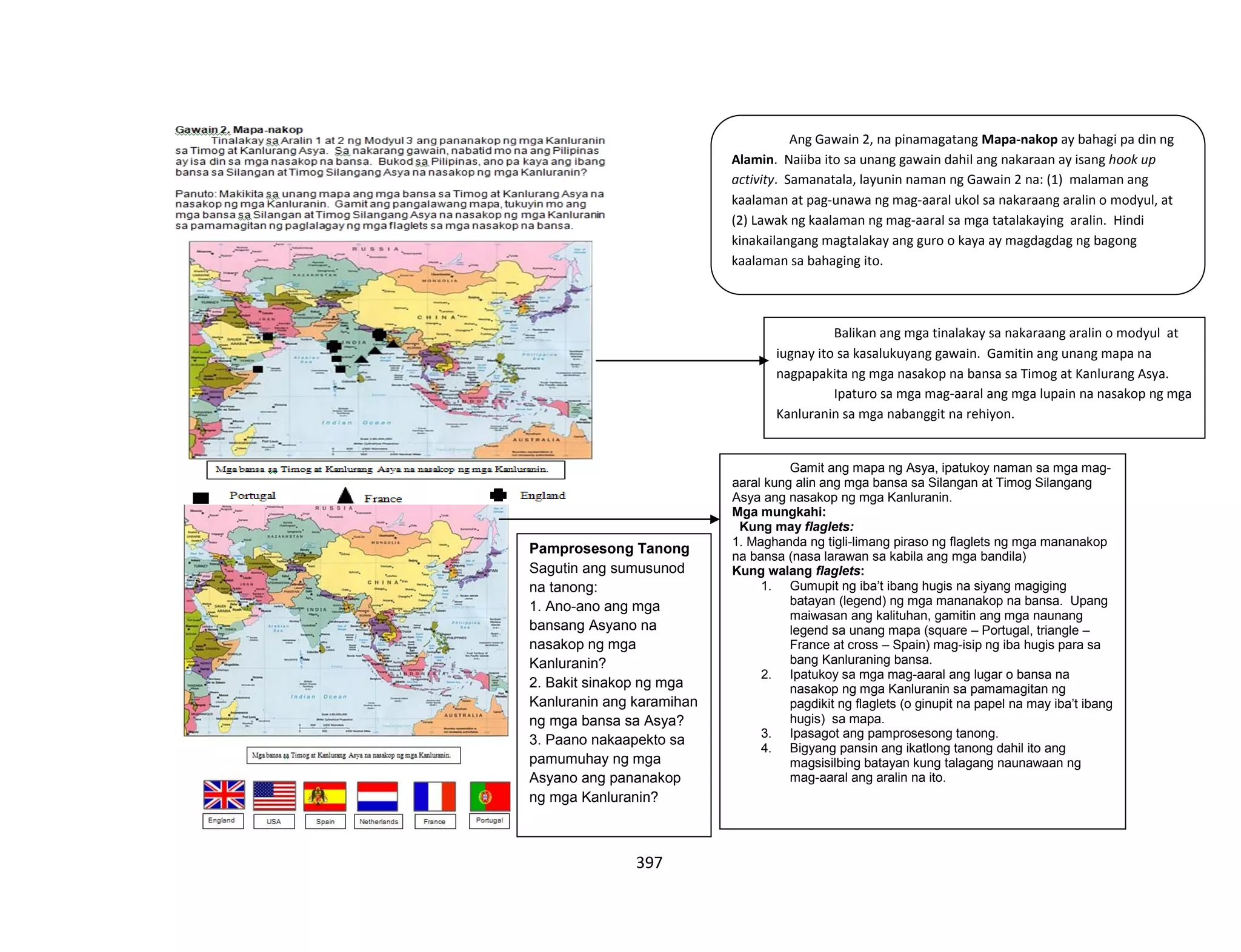 397
Ang Gawain 2, na pinamagatang Mapa-nakop ay bahagi pa din ng
Alamin. Naiiba ito sa unang gawain dahil ang nakaraan ay isang hook up
activity. Samanatala, layunin naman ng Gawain 2 na: (1) malaman ang
kaalaman at pag-unawa ng mag-aaral ukol sa nakaraang aralin o modyul, at
(2) Lawak ng kaalaman ng mag-aaral sa mga tatalakaying aralin. Hindi
kinakailangang magtalakay ang guro o kaya ay magdagdag ng bagong
kaalaman sa bahaging ito.
Balikan ang mga tinalakay sa nakaraang aralin o modyul at
iugnay ito sa kasalukuyang gawain. Gamitin ang unang mapa na
nagpapakita ng mga nasakop na bansa sa Timog at Kanlurang Asya.
Ipaturo sa mga mag-aaral ang mga lupain na nasakop ng mga
Kanluranin sa mga nabanggit na rehiyon.
Pamprosesong Tanong
Sagutin ang sumusunod
na tanong:
1. Ano-ano ang mga
bansang Asyano na
nasakop ng mga
Kanluranin?
2. Bakit sinakop ng mga
Kanluranin ang karamihan
ng mga bansa sa Asya?
3. Paano nakaapekto sa
pamumuhay ng mga
Asyano ang pananakop
ng mga Kanluranin?
Gamit ang mapa ng Asya, ipatukoy naman sa mga mag-
aaral kung alin ang mga bansa sa Silangan at Timog Silangang
Asya ang nasakop ng mga Kanluranin.
Mga mungkahi:
Kung may flaglets:
1. Maghanda ng tigli-limang piraso ng flaglets ng mga mananakop
na bansa (nasa larawan sa kabila ang mga bandila)
Kung walang flaglets:
1. Gumupit ng iba’t ibang hugis na siyang magiging
batayan (legend) ng mga mananakop na bansa. Upang
maiwasan ang kalituhan, gamitin ang mga naunang
legend sa unang mapa (square – Portugal, triangle –
France at cross – Spain) mag-isip ng iba hugis para sa
bang Kanluraning bansa.
2. Ipatukoy sa mga mag-aaral ang lugar o bansa na
nasakop ng mga Kanluranin sa pamamagitan ng
pagdikit ng flaglets (o ginupit na papel na may iba’t ibang
hugis) sa mapa.
3. Ipasagot ang pamprosesong tanong.
4. Bigyang pansin ang ikatlong tanong dahil ito ang
magsisilbing batayan kung talagang naunawaan ng
mag-aaral ang aralin na ito.
 