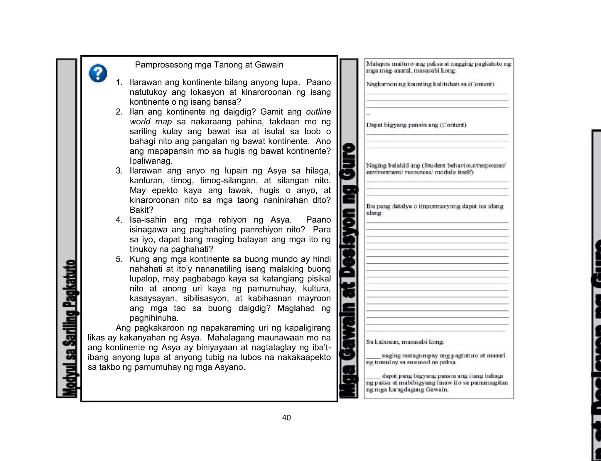 40
Pamprosesong mga Tanong at Gawain
1. Ilarawan ang kontinente bilang anyong lupa. Paano
natutukoy ang lokasyon at kinaroroonan ng isang
kontinente o ng isang bansa?
2. Ilan ang kontinente ng daigdig? Gamit ang outline
world map sa nakaraang pahina, takdaan mo ng
sariling kulay ang bawat isa at isulat sa loob o
bahagi nito ang pangalan ng bawat kontinente. Ano
ang mapapansin mo sa hugis ng bawat kontinente?
Ipaliwanag.
3. Ilarawan ang anyo ng lupain ng Asya sa hilaga,
kanluran, timog, timog-silangan, at silangan nito.
May epekto kaya ang lawak, hugis o anyo, at
kinaroroonan nito sa mga taong naninirahan dito?
Bakit?
4. Isa-isahin ang mga rehiyon ng Asya. Paano
isinagawa ang paghahating panrehiyon nito? Para
sa iyo, dapat bang maging batayan ang mga ito ng
tinukoy na paghahati?
5. Kung ang mga kontinente sa buong mundo ay hindi
nahahati at ito’y nananatiling isang malaking buong
lupalop, may pagbabago kaya sa katangiang pisikal
nito at anong uri kaya ng pamumuhay, kultura,
kasaysayan, sibilisasyon, at kabihasnan mayroon
ang mga tao sa buong daigdig? Maglahad ng
paghihinuha.
Ang pagkakaroon ng napakaraming uri ng kapaligirang
likas ay kakanyahan ng Asya. Mahalagang maunawaan mo na
ang kontinente ng Asya ay biniyayaan at nagtataglay ng iba’t-
ibang anyong lupa at anyong tubig na lubos na nakakaapekto
sa takbo ng pamumuhay ng mga Asyano.
 