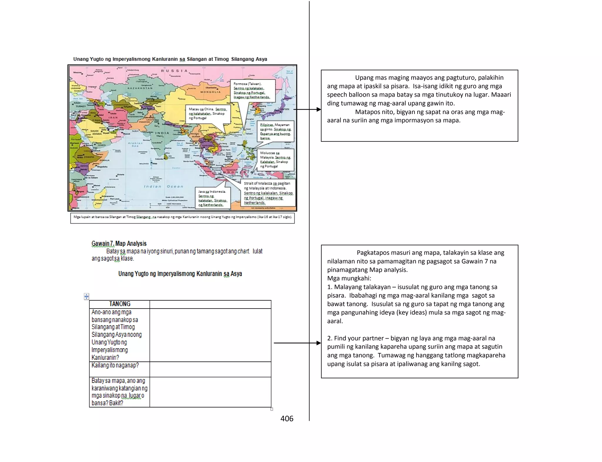 406
Upang mas maging maayos ang pagtuturo, palakihin
ang mapa at ipaskil sa pisara. Isa-isang idikit ng guro ang mga
speech balloon sa mapa batay sa mga tinutukoy na lugar. Maaari
ding tumawag ng mag-aaral upang gawin ito.
Matapos nito, bigyan ng sapat na oras ang mga mag-
aaral na suriin ang mga impormasyon sa mapa.
Pagkatapos masuri ang mapa, talakayin sa klase ang
nilalaman nito sa pamamagitan ng pagsagot sa Gawain 7 na
pinamagatang Map analysis.
Mga mungkahi:
1. Malayang talakayan – isusulat ng guro ang mga tanong sa
pisara. Ibabahagi ng mga mag-aaral kanilang mga sagot sa
bawat tanong. Isusulat sa ng guro sa tapat ng mga tanong ang
mga pangunahing ideya (key ideas) mula sa mga sagot ng mag-
aaral.
2. Find your partner – bigyan ng laya ang mga mag-aaral na
pumili ng kanilang kapareha upang suriin ang mapa at sagutin
ang mga tanong. Tumawag ng hanggang tatlong magkapareha
upang isulat sa pisara at ipaliwanag ang kanilng sagot.
 