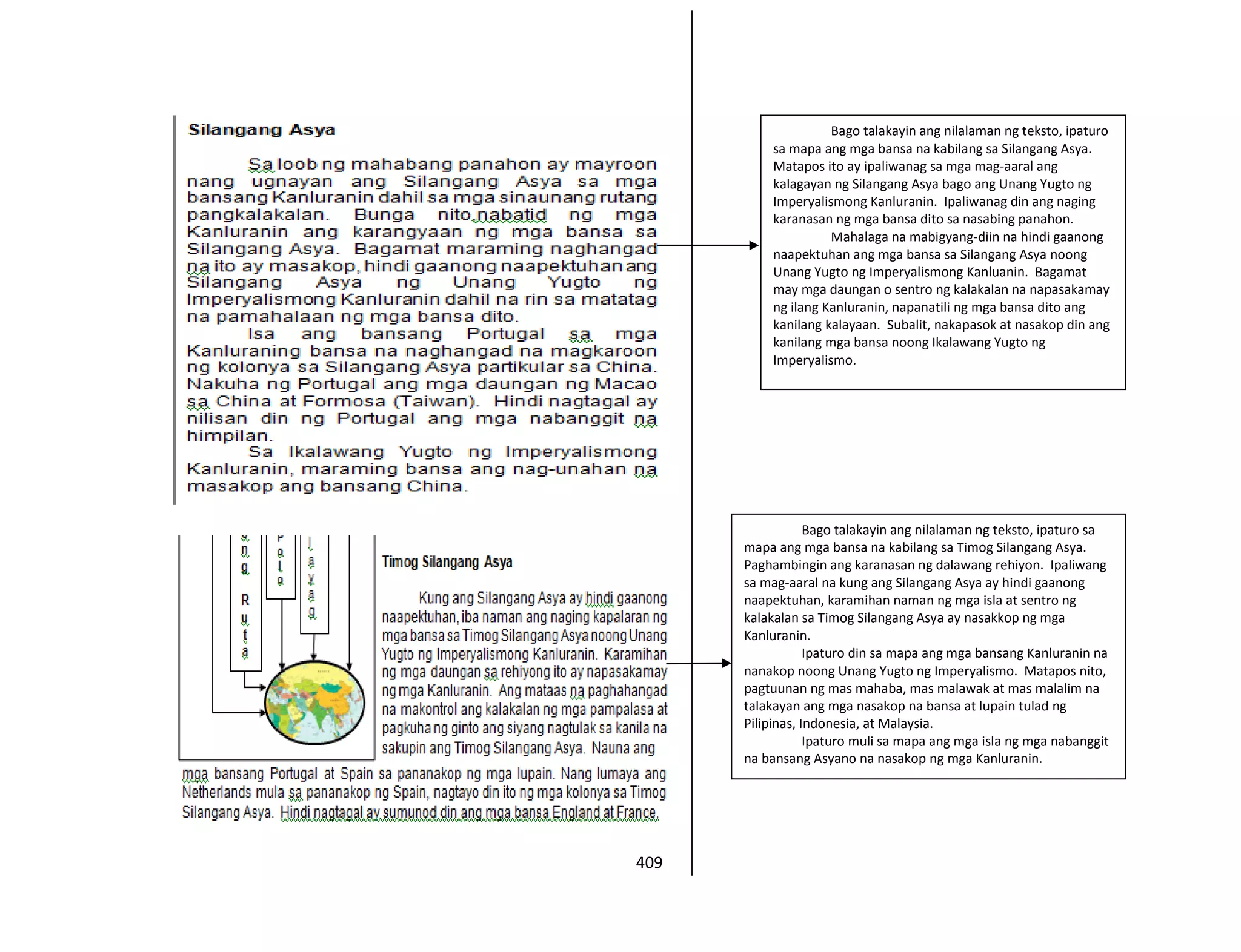 409
Bago talakayin ang nilalaman ng teksto, ipaturo
sa mapa ang mga bansa na kabilang sa Silangang Asya.
Matapos ito ay ipaliwanag sa mga mag-aaral ang
kalagayan ng Silangang Asya bago ang Unang Yugto ng
Imperyalismong Kanluranin. Ipaliwanag din ang naging
karanasan ng mga bansa dito sa nasabing panahon.
Mahalaga na mabigyang-diin na hindi gaanong
naapektuhan ang mga bansa sa Silangang Asya noong
Unang Yugto ng Imperyalismong Kanluanin. Bagamat
may mga daungan o sentro ng kalakalan na napasakamay
ng ilang Kanluranin, napanatili ng mga bansa dito ang
kanilang kalayaan. Subalit, nakapasok at nasakop din ang
kanilang mga bansa noong Ikalawang Yugto ng
Imperyalismo.
Bago talakayin ang nilalaman ng teksto, ipaturo sa
mapa ang mga bansa na kabilang sa Timog Silangang Asya.
Paghambingin ang karanasan ng dalawang rehiyon. Ipaliwang
sa mag-aaral na kung ang Silangang Asya ay hindi gaanong
naapektuhan, karamihan naman ng mga isla at sentro ng
kalakalan sa Timog Silangang Asya ay nasakkop ng mga
Kanluranin.
Ipaturo din sa mapa ang mga bansang Kanluranin na
nanakop noong Unang Yugto ng Imperyalismo. Matapos nito,
pagtuunan ng mas mahaba, mas malawak at mas malalim na
talakayan ang mga nasakop na bansa at lupain tulad ng
Pilipinas, Indonesia, at Malaysia.
Ipaturo muli sa mapa ang mga isla ng mga nabanggit
na bansang Asyano na nasakop ng mga Kanluranin.
 