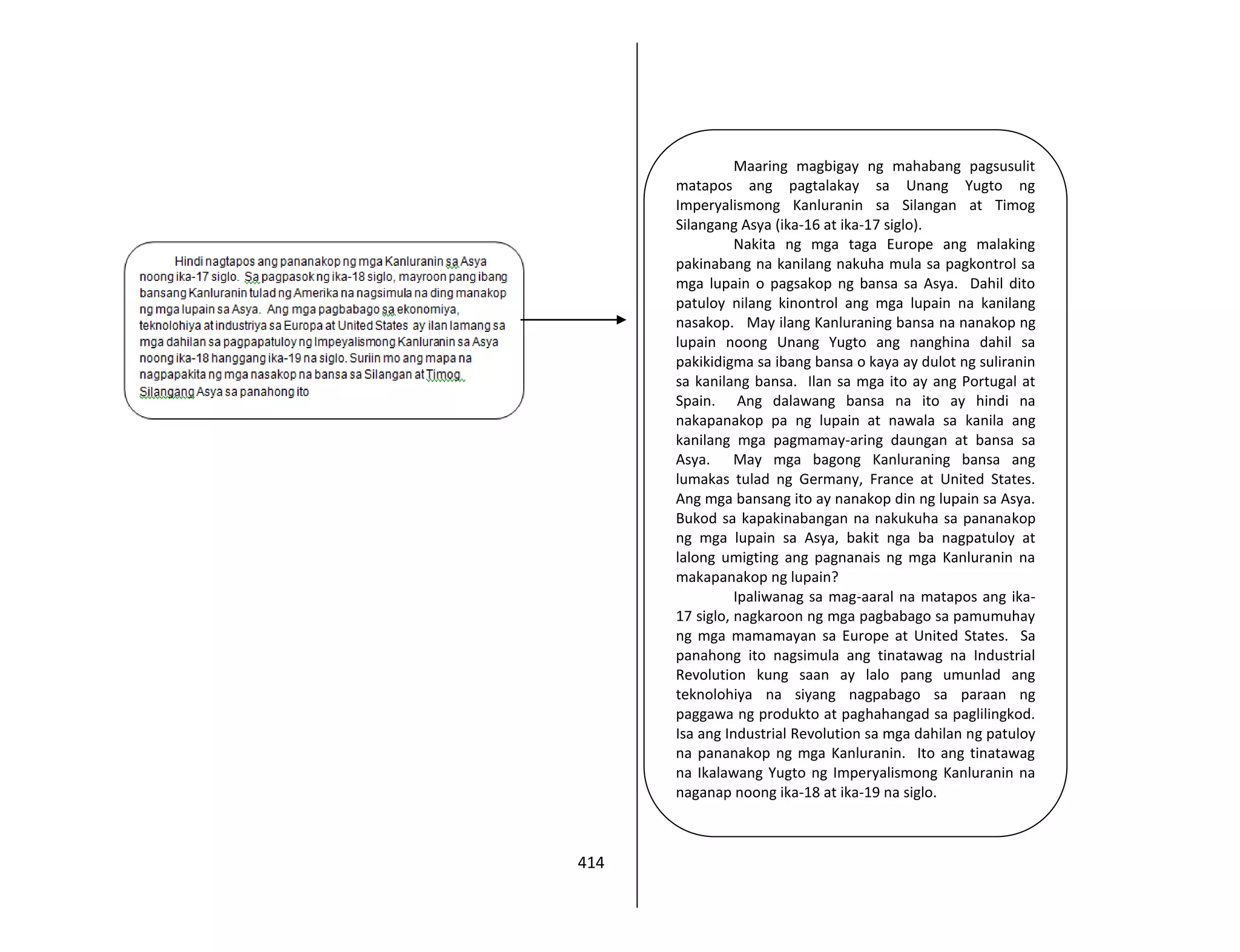 414
Maaring magbigay ng mahabang pagsusulit
matapos ang pagtalakay sa Unang Yugto ng
Imperyalismong Kanluranin sa Silangan at Timog
Silangang Asya (ika-16 at ika-17 siglo).
Nakita ng mga taga Europe ang malaking
pakinabang na kanilang nakuha mula sa pagkontrol sa
mga lupain o pagsakop ng bansa sa Asya. Dahil dito
patuloy nilang kinontrol ang mga lupain na kanilang
nasakop. May ilang Kanluraning bansa na nanakop ng
lupain noong Unang Yugto ang nanghina dahil sa
pakikidigma sa ibang bansa o kaya ay dulot ng suliranin
sa kanilang bansa. Ilan sa mga ito ay ang Portugal at
Spain. Ang dalawang bansa na ito ay hindi na
nakapanakop pa ng lupain at nawala sa kanila ang
kanilang mga pagmamay-aring daungan at bansa sa
Asya. May mga bagong Kanluraning bansa ang
lumakas tulad ng Germany, France at United States.
Ang mga bansang ito ay nanakop din ng lupain sa Asya.
Bukod sa kapakinabangan na nakukuha sa pananakop
ng mga lupain sa Asya, bakit nga ba nagpatuloy at
lalong umigting ang pagnanais ng mga Kanluranin na
makapanakop ng lupain?
Ipaliwanag sa mag-aaral na matapos ang ika-
17 siglo, nagkaroon ng mga pagbabago sa pamumuhay
ng mga mamamayan sa Europe at United States. Sa
panahong ito nagsimula ang tinatawag na Industrial
Revolution kung saan ay lalo pang umunlad ang
teknolohiya na siyang nagpabago sa paraan ng
paggawa ng produkto at paghahangad sa paglilingkod.
Isa ang Industrial Revolution sa mga dahilan ng patuloy
na pananakop ng mga Kanluranin. Ito ang tinatawag
na Ikalawang Yugto ng Imperyalismong Kanluranin na
naganap noong ika-18 at ika-19 na siglo.
 