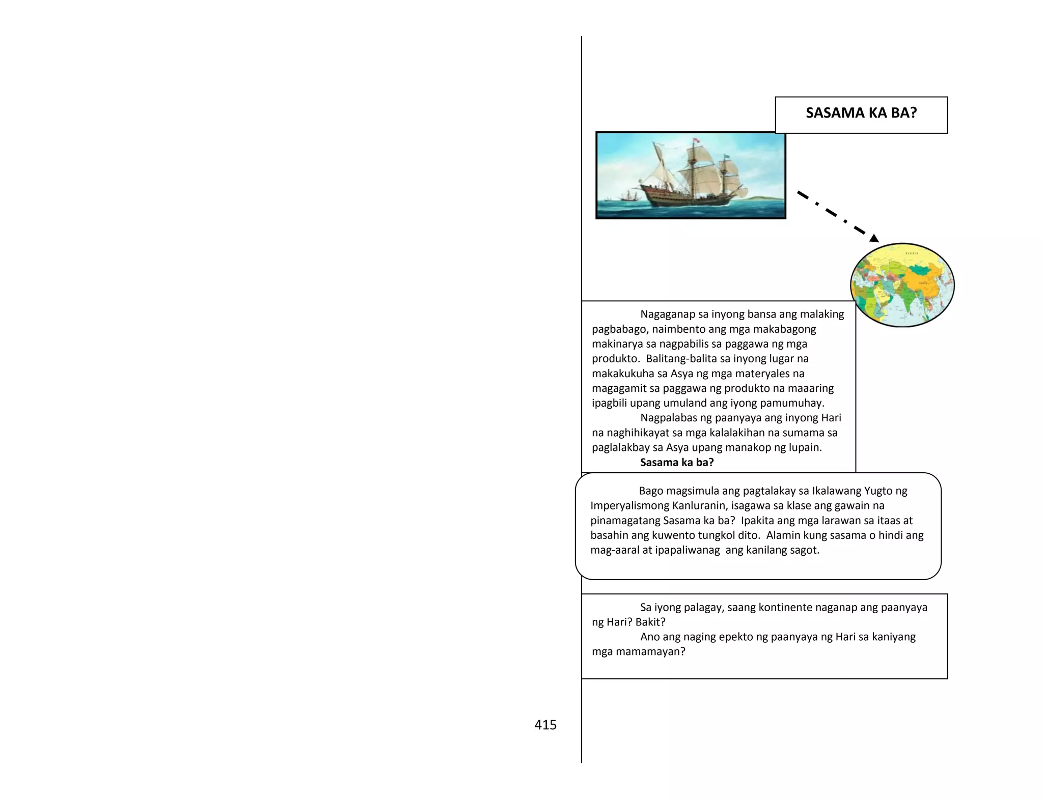 415
Nagaganap sa inyong bansa ang malaking
pagbabago, naimbento ang mga makabagong
makinarya sa nagpabilis sa paggawa ng mga
produkto. Balitang-balita sa inyong lugar na
makakukuha sa Asya ng mga materyales na
magagamit sa paggawa ng produkto na maaaring
ipagbili upang umuland ang iyong pamumuhay.
Nagpalabas ng paanyaya ang inyong Hari
na naghihikayat sa mga kalalakihan na sumama sa
paglalakbay sa Asya upang manakop ng lupain.
Sasama ka ba?
SASAMA KA BA?
Bago magsimula ang pagtalakay sa Ikalawang Yugto ng
Imperyalismong Kanluranin, isagawa sa klase ang gawain na
pinamagatang Sasama ka ba? Ipakita ang mga larawan sa itaas at
basahin ang kuwento tungkol dito. Alamin kung sasama o hindi ang
mag-aaral at ipapaliwanag ang kanilang sagot.
Sa iyong palagay, saang kontinente naganap ang paanyaya
ng Hari? Bakit?
Ano ang naging epekto ng paanyaya ng Hari sa kaniyang
mga mamamayan?
 