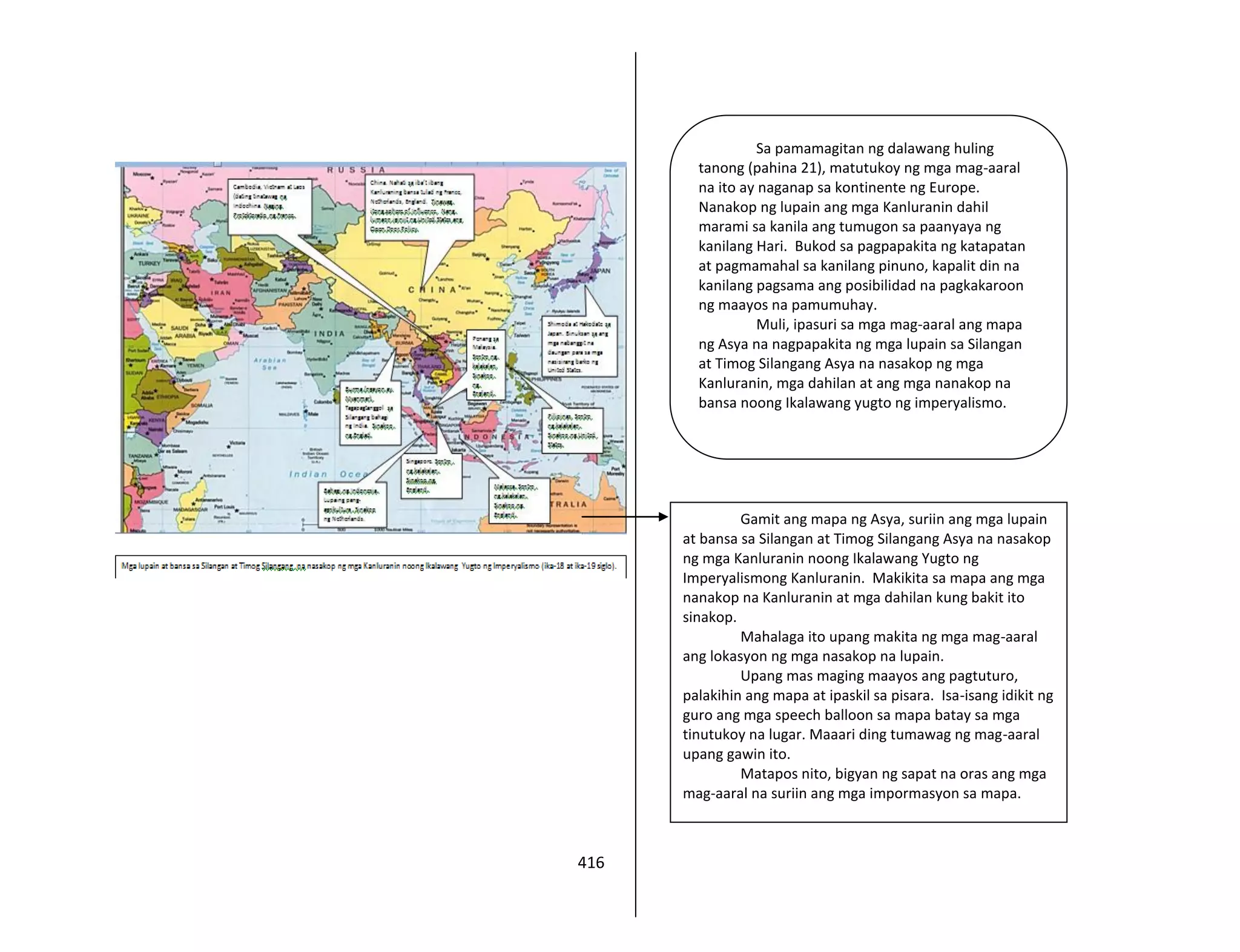 416
Gamit ang mapa ng Asya, suriin ang mga lupain
at bansa sa Silangan at Timog Silangang Asya na nasakop
ng mga Kanluranin noong Ikalawang Yugto ng
Imperyalismong Kanluranin. Makikita sa mapa ang mga
nanakop na Kanluranin at mga dahilan kung bakit ito
sinakop.
Mahalaga ito upang makita ng mga mag-aaral
ang lokasyon ng mga nasakop na lupain.
Upang mas maging maayos ang pagtuturo,
palakihin ang mapa at ipaskil sa pisara. Isa-isang idikit ng
guro ang mga speech balloon sa mapa batay sa mga
tinutukoy na lugar. Maaari ding tumawag ng mag-aaral
upang gawin ito.
Matapos nito, bigyan ng sapat na oras ang mga
mag-aaral na suriin ang mga impormasyon sa mapa.
Sa pamamagitan ng dalawang huling
tanong (pahina 21), matutukoy ng mga mag-aaral
na ito ay naganap sa kontinente ng Europe.
Nanakop ng lupain ang mga Kanluranin dahil
marami sa kanila ang tumugon sa paanyaya ng
kanilang Hari. Bukod sa pagpapakita ng katapatan
at pagmamahal sa kanilang pinuno, kapalit din na
kanilang pagsama ang posibilidad na pagkakaroon
ng maayos na pamumuhay.
Muli, ipasuri sa mga mag-aaral ang mapa
ng Asya na nagpapakita ng mga lupain sa Silangan
at Timog Silangang Asya na nasakop ng mga
Kanluranin, mga dahilan at ang mga nanakop na
bansa noong Ikalawang yugto ng imperyalismo.
 