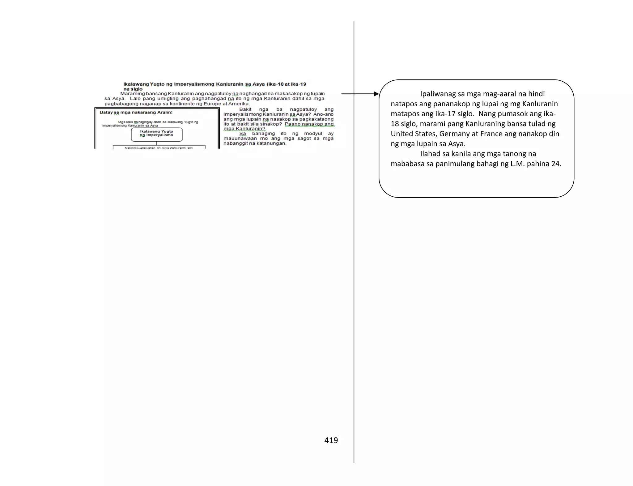 419
Ipaliwanag sa mga mag-aaral na hindi
natapos ang pananakop ng lupai ng mg Kanluranin
matapos ang ika-17 siglo. Nang pumasok ang ika-
18 siglo, marami pang Kanluraning bansa tulad ng
United States, Germany at France ang nanakop din
ng mga lupain sa Asya.
Ilahad sa kanila ang mga tanong na
mababasa sa panimulang bahagi ng L.M. pahina 24.
 