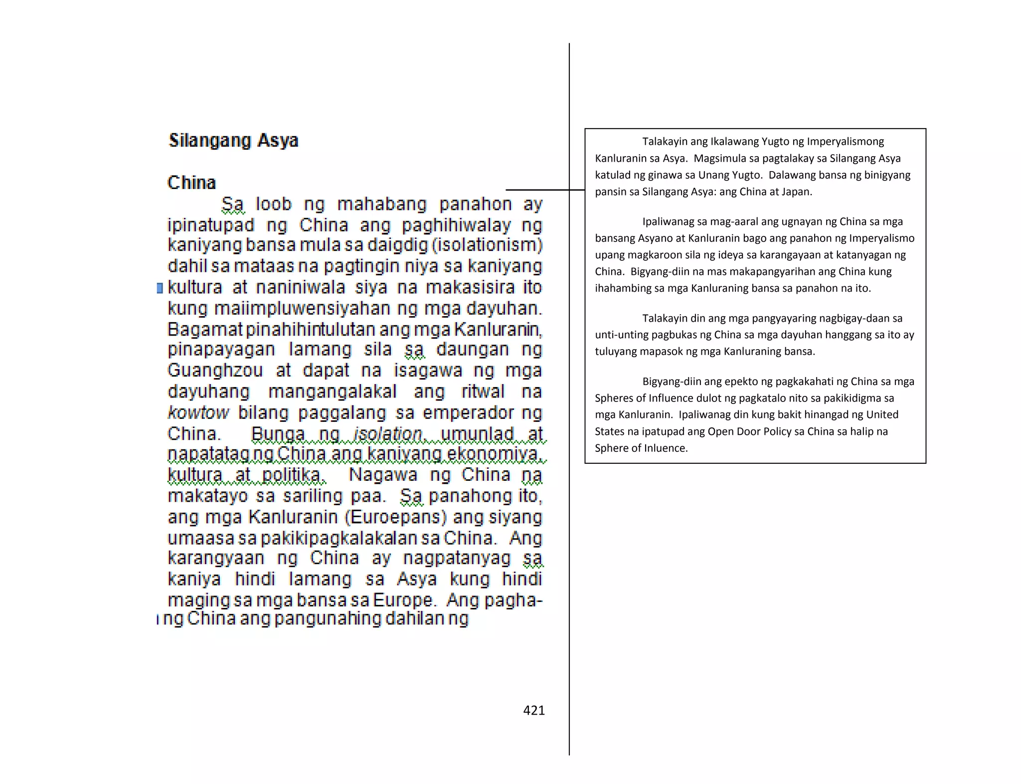 421
Talakayin ang Ikalawang Yugto ng Imperyalismong
Kanluranin sa Asya. Magsimula sa pagtalakay sa Silangang Asya
katulad ng ginawa sa Unang Yugto. Dalawang bansa ng binigyang
pansin sa Silangang Asya: ang China at Japan.
Ipaliwanag sa mag-aaral ang ugnayan ng China sa mga
bansang Asyano at Kanluranin bago ang panahon ng Imperyalismo
upang magkaroon sila ng ideya sa karangayaan at katanyagan ng
China. Bigyang-diin na mas makapangyarihan ang China kung
ihahambing sa mga Kanluraning bansa sa panahon na ito.
Talakayin din ang mga pangyayaring nagbigay-daan sa
unti-unting pagbukas ng China sa mga dayuhan hanggang sa ito ay
tuluyang mapasok ng mga Kanluraning bansa.
Bigyang-diin ang epekto ng pagkakahati ng China sa mga
Spheres of Influence dulot ng pagkatalo nito sa pakikidigma sa
mga Kanluranin. Ipaliwanag din kung bakit hinangad ng United
States na ipatupad ang Open Door Policy sa China sa halip na
Sphere of Inluence.
 