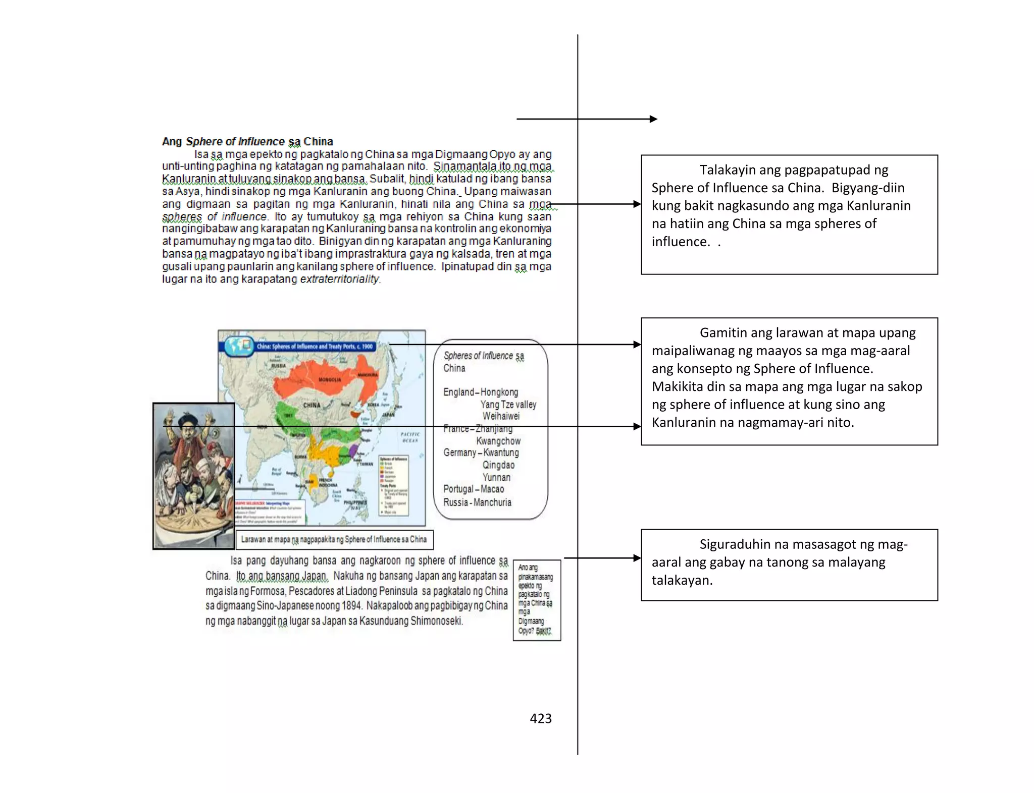 423
Talakayin ang pagpapatupad ng
Sphere of Influence sa China. Bigyang-diin
kung bakit nagkasundo ang mga Kanluranin
na hatiin ang China sa mga spheres of
influence. .
Gamitin ang larawan at mapa upang
maipaliwanag ng maayos sa mga mag-aaral
ang konsepto ng Sphere of Influence.
Makikita din sa mapa ang mga lugar na sakop
ng sphere of influence at kung sino ang
Kanluranin na nagmamay-ari nito.
Siguraduhin na masasagot ng mag-
aaral ang gabay na tanong sa malayang
talakayan.
 