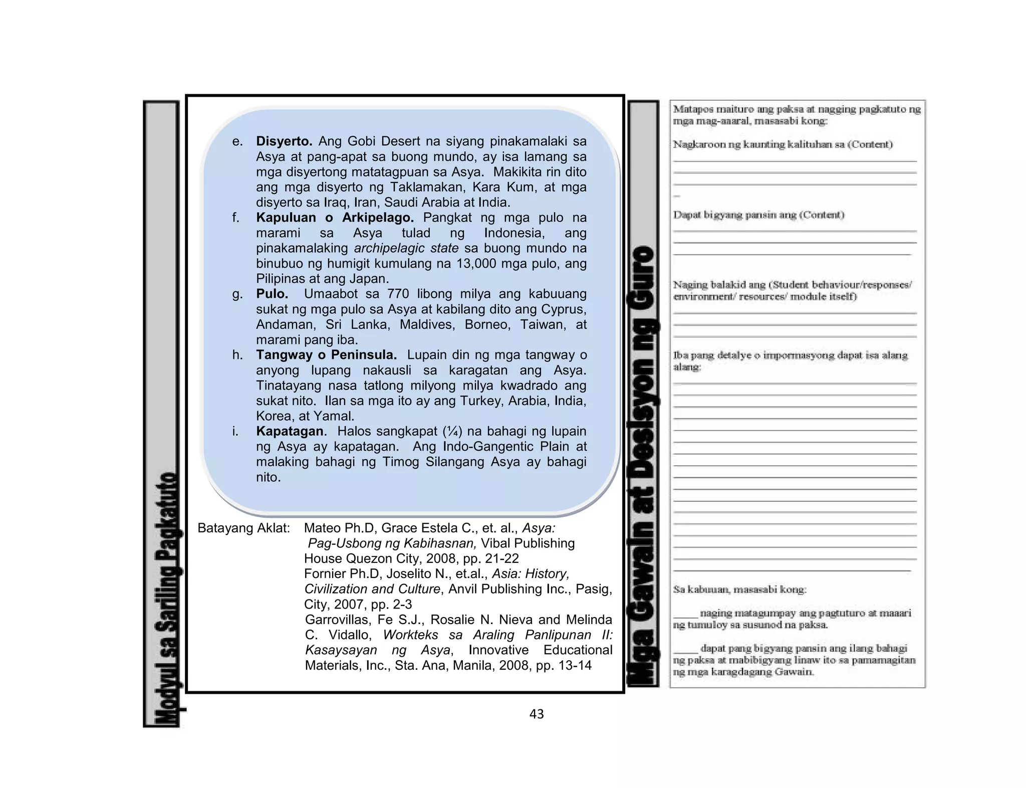 43
Batayang Aklat: Mateo Ph.D, Grace Estela C., et. al., Asya:
Pag-Usbong ng Kabihasnan, Vibal Publishing
House Quezon City, 2008, pp. 21-22
Fornier Ph.D, Joselito N., et.al., Asia: History,
Civilization and Culture, Anvil Publishing Inc., Pasig,
City, 2007, pp. 2-3
Garrovillas, Fe S.J., Rosalie N. Nieva and Melinda
C. Vidallo, Workteks sa Araling Panlipunan II:
Kasaysayan ng Asya, Innovative Educational
Materials, Inc., Sta. Ana, Manila, 2008, pp. 13-14
e. Disyerto. Ang Gobi Desert na siyang pinakamalaki sa
Asya at pang-apat sa buong mundo, ay isa lamang sa
mga disyertong matatagpuan sa Asya. Makikita rin dito
ang mga disyerto ng Taklamakan, Kara Kum, at mga
disyerto sa Iraq, Iran, Saudi Arabia at India.
f. Kapuluan o Arkipelago. Pangkat ng mga pulo na
marami sa Asya tulad ng Indonesia, ang
pinakamalaking archipelagic state sa buong mundo na
binubuo ng humigit kumulang na 13,000 mga pulo, ang
Pilipinas at ang Japan.
g. Pulo. Umaabot sa 770 libong milya ang kabuuang
sukat ng mga pulo sa Asya at kabilang dito ang Cyprus,
Andaman, Sri Lanka, Maldives, Borneo, Taiwan, at
marami pang iba.
h. Tangway o Peninsula. Lupain din ng mga tangway o
anyong lupang nakausli sa karagatan ang Asya.
Tinatayang nasa tatlong milyong milya kwadrado ang
sukat nito. Ilan sa mga ito ay ang Turkey, Arabia, India,
Korea, at Yamal.
i. Kapatagan. Halos sangkapat (¼) na bahagi ng lupain
ng Asya ay kapatagan. Ang Indo-Gangentic Plain at
malaking bahagi ng Timog Silangang Asya ay bahagi
nito.
 