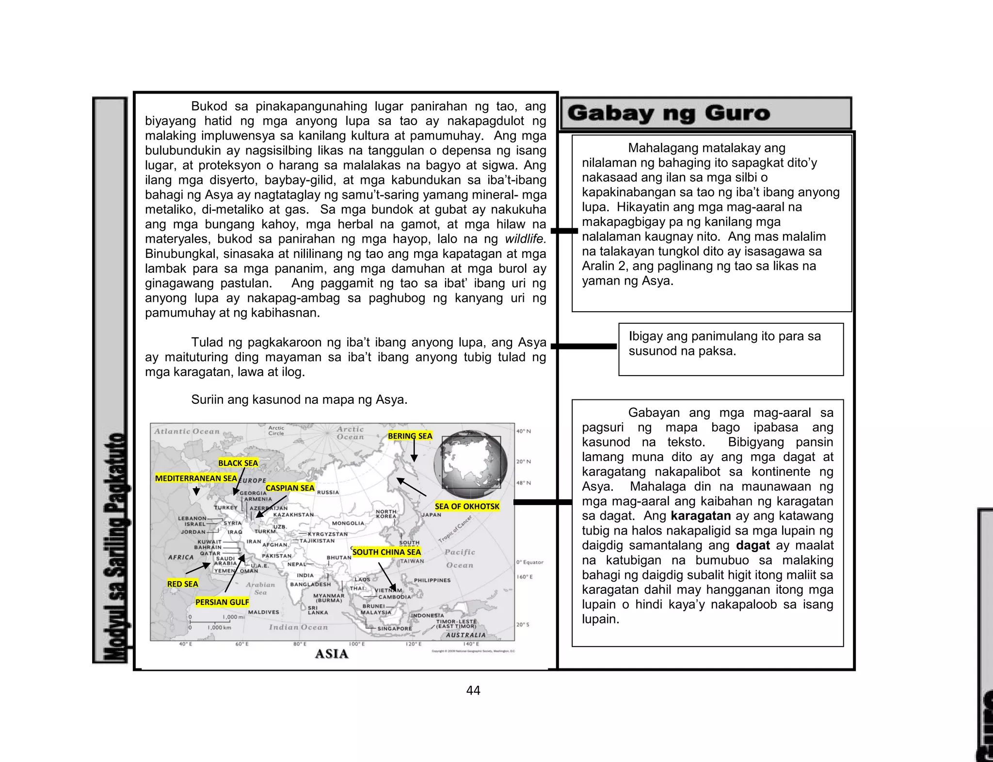 44
Bukod sa pinakapangunahing lugar panirahan ng tao, ang
biyayang hatid ng mga anyong lupa sa tao ay nakapagdulot ng
malaking impluwensya sa kanilang kultura at pamumuhay. Ang mga
bulubundukin ay nagsisilbing likas na tanggulan o depensa ng isang
lugar, at proteksyon o harang sa malalakas na bagyo at sigwa. Ang
ilang mga disyerto, baybay-gilid, at mga kabundukan sa iba’t-ibang
bahagi ng Asya ay nagtataglay ng samu’t-saring yamang mineral- mga
metaliko, di-metaliko at gas. Sa mga bundok at gubat ay nakukuha
ang mga bungang kahoy, mga herbal na gamot, at mga hilaw na
materyales, bukod sa panirahan ng mga hayop, lalo na ng wildlife.
Binubungkal, sinasaka at nililinang ng tao ang mga kapatagan at mga
lambak para sa mga pananim, ang mga damuhan at mga burol ay
ginagawang pastulan. Ang paggamit ng tao sa ibat’ ibang uri ng
anyong lupa ay nakapag-ambag sa paghubog ng kanyang uri ng
pamumuhay at ng kabihasnan.
Tulad ng pagkakaroon ng iba’t ibang anyong lupa, ang Asya
ay maituturing ding mayaman sa iba’t ibang anyong tubig tulad ng
mga karagatan, lawa at ilog.
Suriin ang kasunod na mapa ng Asya.
BERING SEA
SEA OF OKHOTSK
SOUTH CHINA SEA
PERSIAN GULF
RED SEA
CASPIAN SEA
MEDITERRANEAN SEA
BLACK SEA
Mahalagang matalakay ang
nilalaman ng bahaging ito sapagkat dito’y
nakasaad ang ilan sa mga silbi o
kapakinabangan sa tao ng iba’t ibang anyong
lupa. Hikayatin ang mga mag-aaral na
makapagbigay pa ng kanilang mga
nalalaman kaugnay nito. Ang mas malalim
na talakayan tungkol dito ay isasagawa sa
Aralin 2, ang paglinang ng tao sa likas na
yaman ng Asya.
Ibigay ang panimulang ito para sa
susunod na paksa.
Gabayan ang mga mag-aaral sa
pagsuri ng mapa bago ipabasa ang
kasunod na teksto. Bibigyang pansin
lamang muna dito ay ang mga dagat at
karagatang nakapalibot sa kontinente ng
Asya. Mahalaga din na maunawaan ng
mga mag-aaral ang kaibahan ng karagatan
sa dagat. Ang karagatan ay ang katawang
tubig na halos nakapaligid sa mga lupain ng
daigdig samantalang ang dagat ay maalat
na katubigan na bumubuo sa malaking
bahagi ng daigdig subalit higit itong maliit sa
karagatan dahil may hangganan itong mga
lupain o hindi kaya’y nakapaloob sa isang
lupain.
 