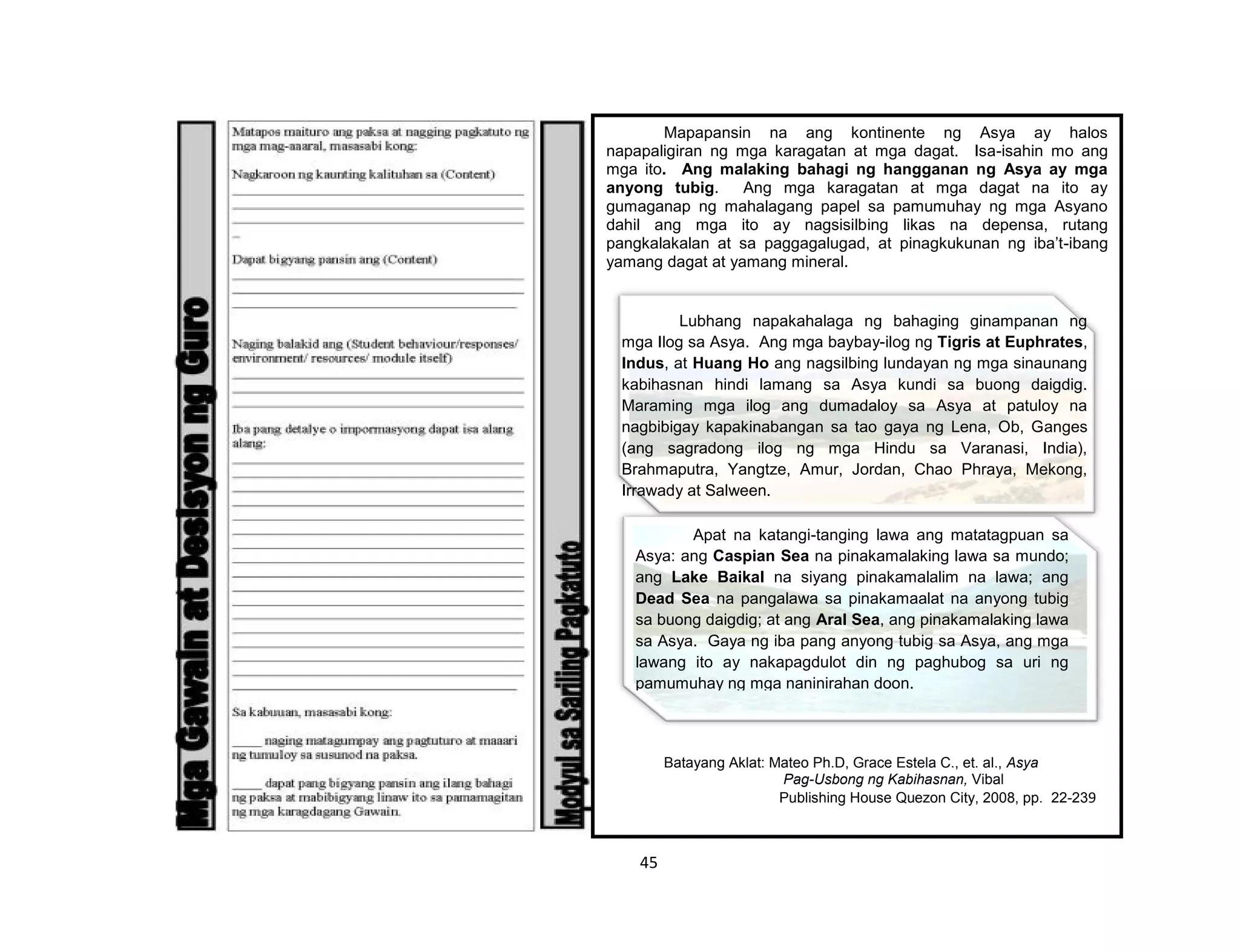 45
Mapapansin na ang kontinente ng Asya ay halos
napapaligiran ng mga karagatan at mga dagat. Isa-isahin mo ang
mga ito. Ang malaking bahagi ng hangganan ng Asya ay mga
anyong tubig. Ang mga karagatan at mga dagat na ito ay
gumaganap ng mahalagang papel sa pamumuhay ng mga Asyano
dahil ang mga ito ay nagsisilbing likas na depensa, rutang
pangkalakalan at sa paggagalugad, at pinagkukunan ng iba’t-ibang
yamang dagat at yamang mineral.
Batayang Aklat: Mateo Ph.D, Grace Estela C., et. al., Asya
Pag-Usbong ng Kabihasnan, Vibal
Publishing House Quezon City, 2008, pp. 22-239
Lubhang napakahalaga ng bahaging ginampanan ng
mga Ilog sa Asya. Ang mga baybay-ilog ng Tigris at Euphrates,
Indus, at Huang Ho ang nagsilbing lundayan ng mga sinaunang
kabihasnan hindi lamang sa Asya kundi sa buong daigdig.
Maraming mga ilog ang dumadaloy sa Asya at patuloy na
nagbibigay kapakinabangan sa tao gaya ng Lena, Ob, Ganges
(ang sagradong ilog ng mga Hindu sa Varanasi, India),
Brahmaputra, Yangtze, Amur, Jordan, Chao Phraya, Mekong,
Irrawady at Salween.
Apat na katangi-tanging lawa ang matatagpuan sa
Asya: ang Caspian Sea na pinakamalaking lawa sa mundo;
ang Lake Baikal na siyang pinakamalalim na lawa; ang
Dead Sea na pangalawa sa pinakamaalat na anyong tubig
sa buong daigdig; at ang Aral Sea, ang pinakamalaking lawa
sa Asya. Gaya ng iba pang anyong tubig sa Asya, ang mga
lawang ito ay nakapagdulot din ng paghubog sa uri ng
pamumuhay ng mga naninirahan doon.
 