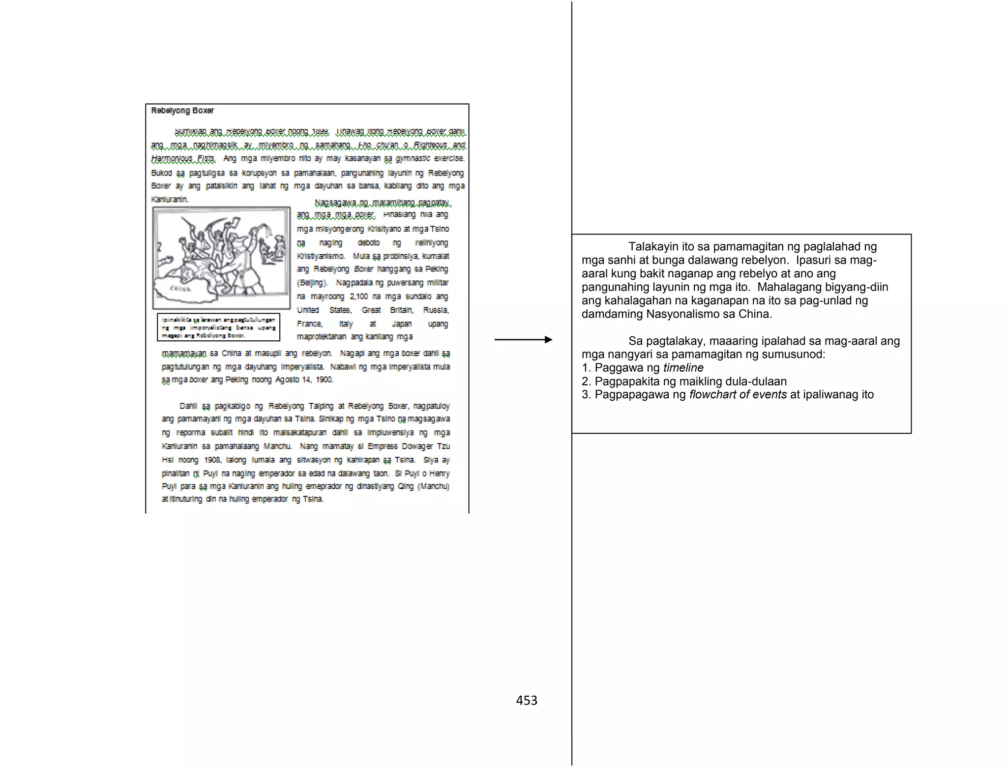 453
Talakayin ito sa pamamagitan ng paglalahad ng
mga sanhi at bunga dalawang rebelyon. Ipasuri sa mag-
aaral kung bakit naganap ang rebelyo at ano ang
pangunahing layunin ng mga ito. Mahalagang bigyang-diin
ang kahalagahan na kaganapan na ito sa pag-unlad ng
damdaming Nasyonalismo sa China.
Sa pagtalakay, maaaring ipalahad sa mag-aaral ang
mga nangyari sa pamamagitan ng sumusunod:
1. Paggawa ng timeline
2. Pagpapakita ng maikling dula-dulaan
3. Pagpapagawa ng flowchart of events at ipaliwanag ito
 