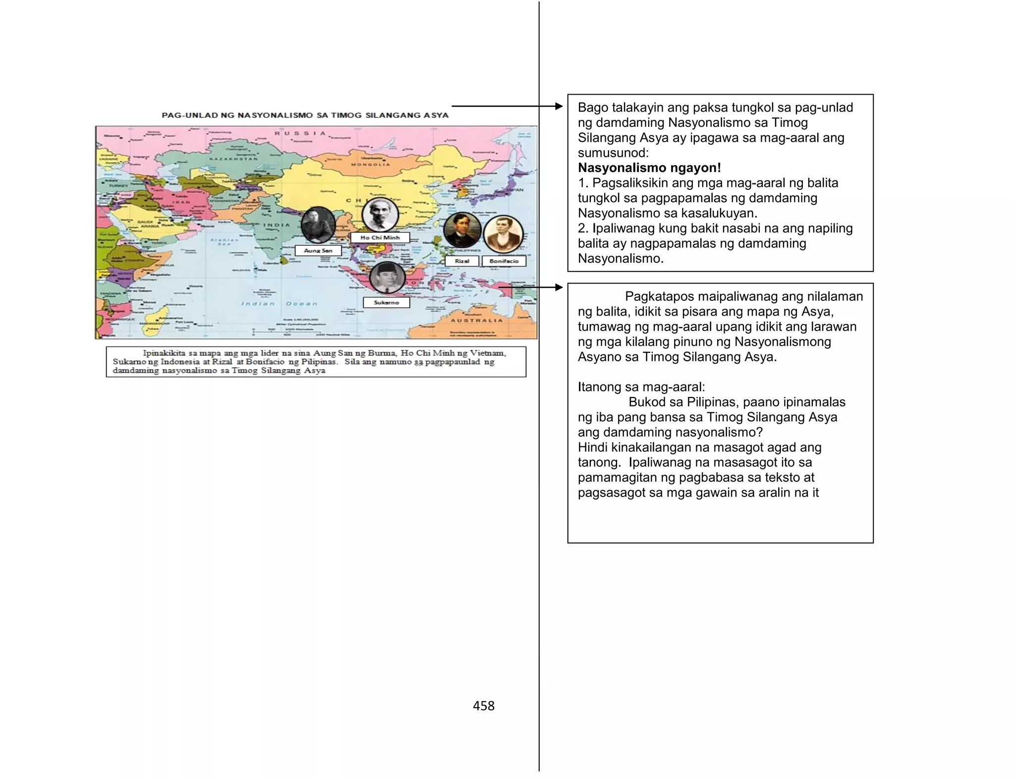 458
Bago talakayin ang paksa tungkol sa pag-unlad
ng damdaming Nasyonalismo sa Timog
Silangang Asya ay ipagawa sa mag-aaral ang
sumusunod:
Nasyonalismo ngayon!
1. Pagsaliksikin ang mga mag-aaral ng balita
tungkol sa pagpapamalas ng damdaming
Nasyonalismo sa kasalukuyan.
2. Ipaliwanag kung bakit nasabi na ang napiling
balita ay nagpapamalas ng damdaming
Nasyonalismo.
Pagkatapos maipaliwanag ang nilalaman
ng balita, idikit sa pisara ang mapa ng Asya,
tumawag ng mag-aaral upang idikit ang larawan
ng mga kilalang pinuno ng Nasyonalismong
Asyano sa Timog Silangang Asya.
Itanong sa mag-aaral:
Bukod sa Pilipinas, paano ipinamalas
ng iba pang bansa sa Timog Silangang Asya
ang damdaming nasyonalismo?
Hindi kinakailangan na masagot agad ang
tanong. Ipaliwanag na masasagot ito sa
pamamagitan ng pagbabasa sa teksto at
pagsasagot sa mga gawain sa aralin na it
 