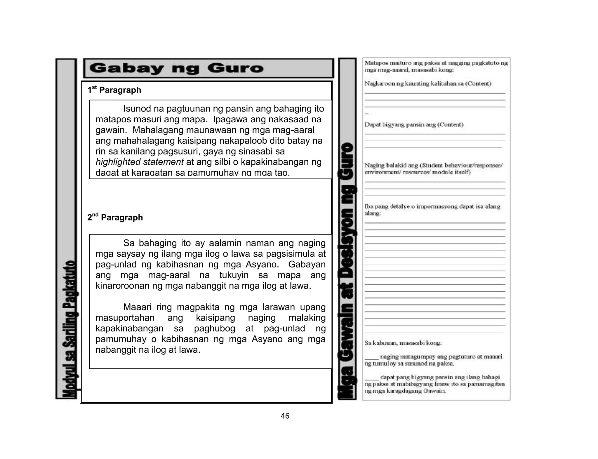 46
1st
Paragraph
2nd
Paragraph
Isunod na pagtuunan ng pansin ang bahaging ito
matapos masuri ang mapa. Ipagawa ang nakasaad na
gawain. Mahalagang maunawaan ng mga mag-aaral
ang mahahalagang kaisipang nakapaloob dito batay na
rin sa kanilang pagsusuri, gaya ng sinasabi sa
highlighted statement at ang silbi o kapakinabangan ng
dagat at karagatan sa pamumuhay ng mga tao.
Sa bahaging ito ay aalamin naman ang naging
mga saysay ng ilang mga ilog o lawa sa pagsisimula at
pag-unlad ng kabihasnan ng mga Asyano. Gabayan
ang mga mag-aaral na tukuyin sa mapa ang
kinaroroonan ng mga nabanggit na mga ilog at lawa.
Maaari ring magpakita ng mga larawan upang
masuportahan ang kaisipang naging malaking
kapakinabangan sa paghubog at pag-unlad ng
pamumuhay o kabihasnan ng mga Asyano ang mga
nabanggit na ilog at lawa.
 