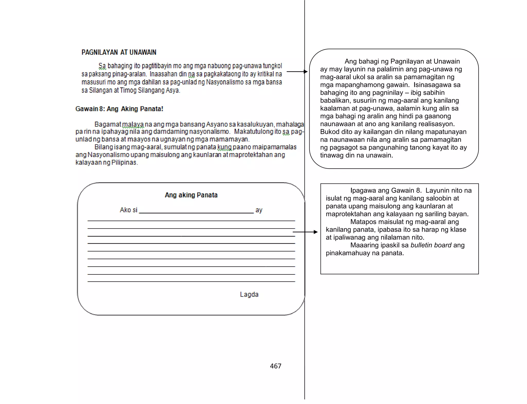 467
Ang bahagi ng Pagnilayan at Unawain
ay may layunin na palalimin ang pag-unawa ng
mag-aaral ukol sa aralin sa pamamagitan ng
mga mapanghamong gawain. Isinasagawa sa
bahaging ito ang pagninilay – ibig sabihin
babalikan, susuriin ng mag-aaral ang kanilang
kaalaman at pag-unawa, aalamin kung alin sa
mga bahagi ng aralin ang hindi pa gaanong
naunawaan at ano ang kanilang realisasyon.
Bukod dito ay kailangan din nilang mapatunayan
na naunawaan nila ang aralin sa pamamagitan
ng pagsagot sa pangunahing tanong kayat ito ay
tinawag din na unawain.
Ipagawa ang Gawain 8. Layunin nito na
isulat ng mag-aaral ang kanilang saloobin at
panata upang maisulong ang kaunlaran at
maprotektahan ang kalayaan ng sariling bayan.
Matapos maisulat ng mag-aaral ang
kanilang panata, ipabasa ito sa harap ng klase
at ipaliwanag ang nilalaman nito.
Maaaring ipaskil sa bulletin board ang
pinakamahuay na panata.
 