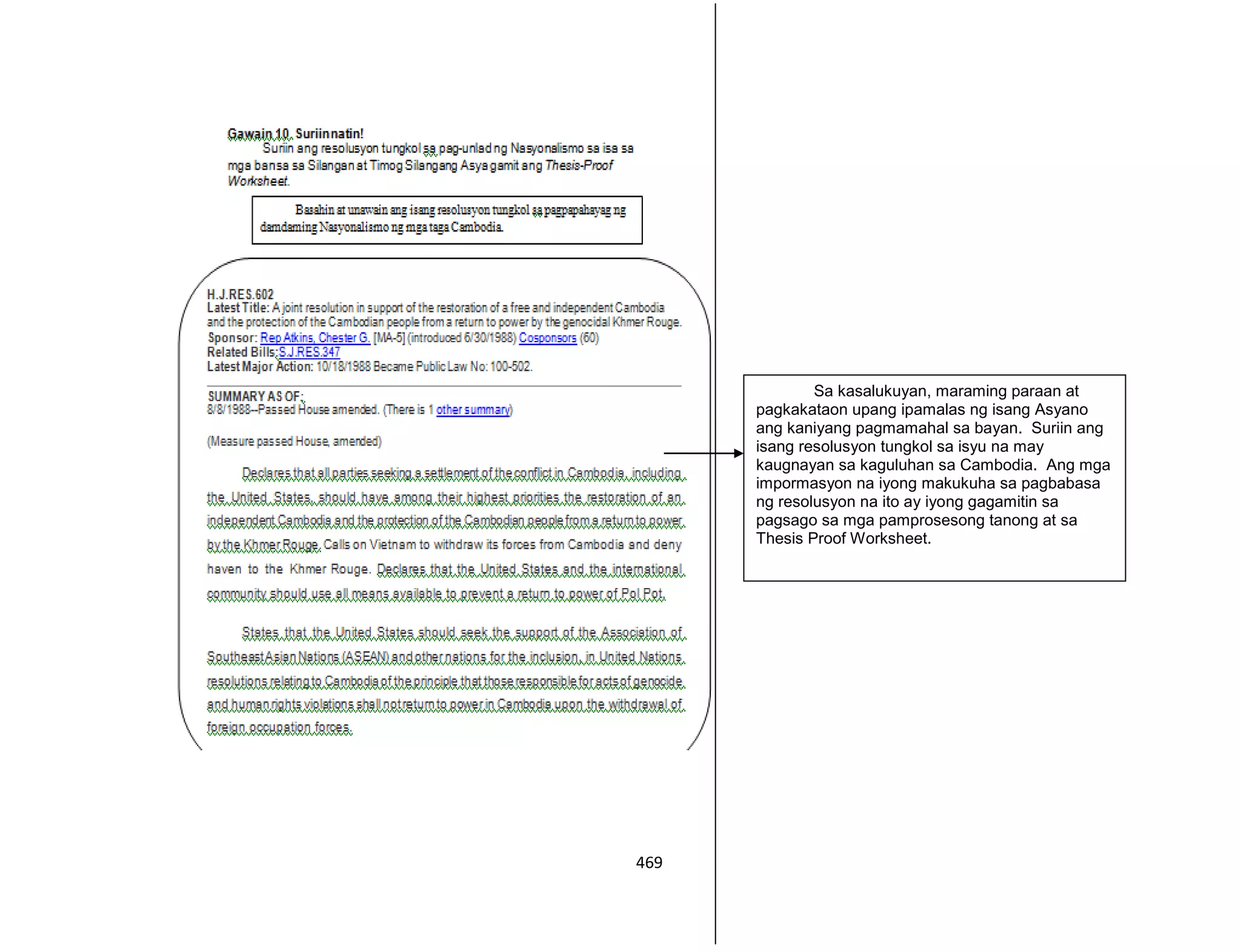 469
Sa kasalukuyan, maraming paraan at
pagkakataon upang ipamalas ng isang Asyano
ang kaniyang pagmamahal sa bayan. Suriin ang
isang resolusyon tungkol sa isyu na may
kaugnayan sa kaguluhan sa Cambodia. Ang mga
impormasyon na iyong makukuha sa pagbabasa
ng resolusyon na ito ay iyong gagamitin sa
pagsago sa mga pamprosesong tanong at sa
Thesis Proof Worksheet.
 