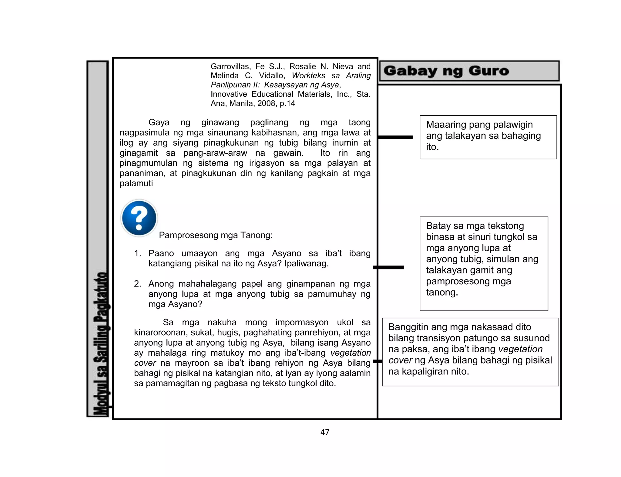 47
Garrovillas, Fe S.J., Rosalie N. Nieva and
Melinda C. Vidallo, Workteks sa Araling
Panlipunan II: Kasaysayan ng Asya,
Innovative Educational Materials, Inc., Sta.
Ana, Manila, 2008, p.14
Gaya ng ginawang paglinang ng mga taong
nagpasimula ng mga sinaunang kabihasnan, ang mga lawa at
ilog ay ang siyang pinagkukunan ng tubig bilang inumin at
ginagamit sa pang-araw-araw na gawain. Ito rin ang
pinagmumulan ng sistema ng irigasyon sa mga palayan at
pananiman, at pinagkukunan din ng kanilang pagkain at mga
palamuti
Pamprosesong mga Tanong:
1. Paano umaayon ang mga Asyano sa iba’t ibang
katangiang pisikal na ito ng Asya? Ipaliwanag.
2. Anong mahahalagang papel ang ginampanan ng mga
anyong lupa at mga anyong tubig sa pamumuhay ng
mga Asyano?
Sa mga nakuha mong impormasyon ukol sa
kinaroroonan, sukat, hugis, paghahating panrehiyon, at mga
anyong lupa at anyong tubig ng Asya, bilang isang Asyano
ay mahalaga ring matukoy mo ang iba’t-ibang vegetation
cover na mayroon sa iba’t ibang rehiyon ng Asya bilang
bahagi ng pisikal na katangian nito, at iyan ay iyong aalamin
sa pamamagitan ng pagbasa ng teksto tungkol dito.
Maaaring pang palawigin
ang talakayan sa bahaging
ito.
Batay sa mga tekstong
binasa at sinuri tungkol sa
mga anyong lupa at
anyong tubig, simulan ang
talakayan gamit ang
pamprosesong mga
tanong.
Banggitin ang mga nakasaad dito
bilang transisyon patungo sa susunod
na paksa, ang iba’t ibang vegetation
cover ng Asya bilang bahagi ng pisikal
na kapaligiran nito.
 