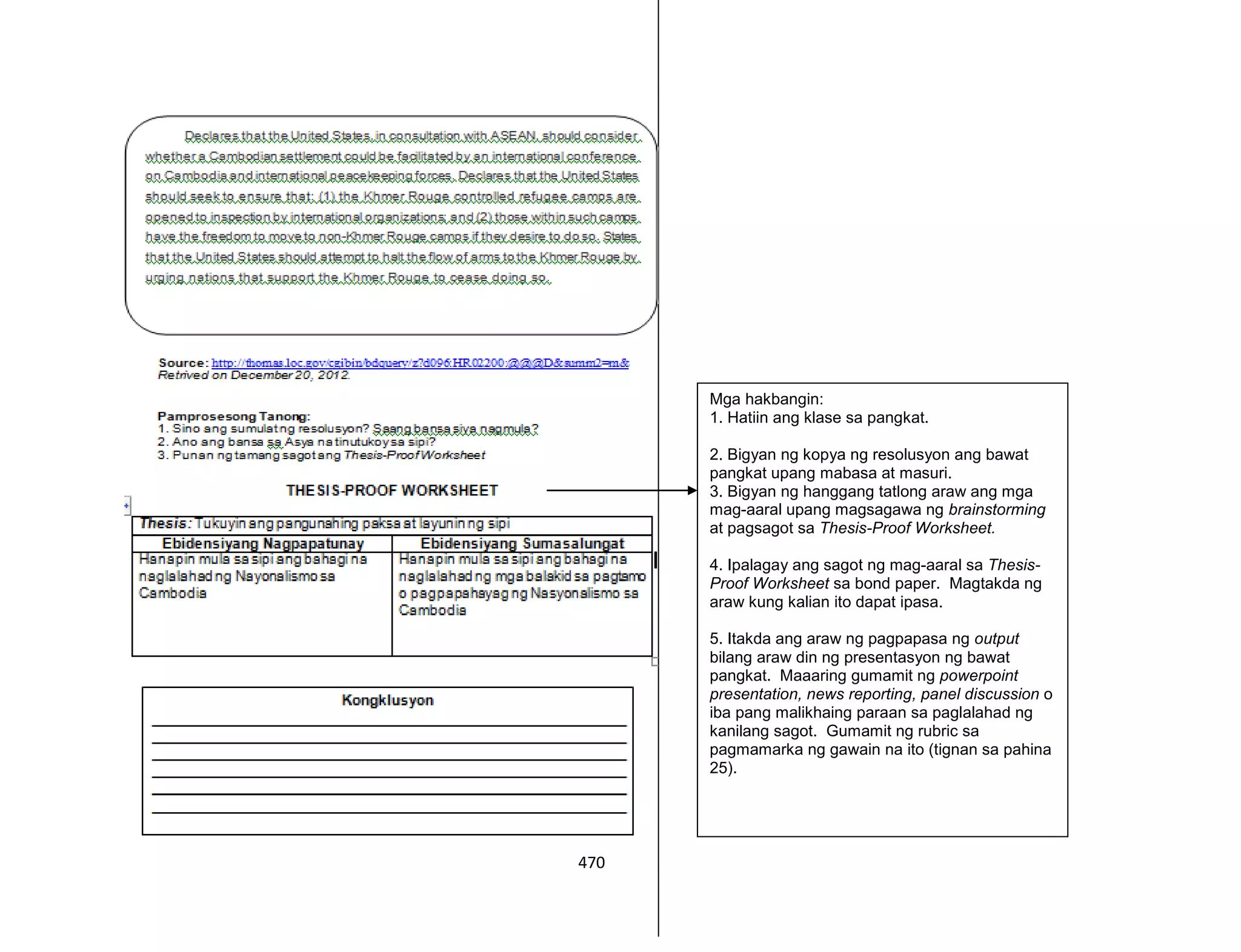 470
Mga hakbangin:
1. Hatiin ang klase sa pangkat.
2. Bigyan ng kopya ng resolusyon ang bawat
pangkat upang mabasa at masuri.
3. Bigyan ng hanggang tatlong araw ang mga
mag-aaral upang magsagawa ng brainstorming
at pagsagot sa Thesis-Proof Worksheet.
4. Ipalagay ang sagot ng mag-aaral sa Thesis-
Proof Worksheet sa bond paper. Magtakda ng
araw kung kalian ito dapat ipasa.
5. Itakda ang araw ng pagpapasa ng output
bilang araw din ng presentasyon ng bawat
pangkat. Maaaring gumamit ng powerpoint
presentation, news reporting, panel discussion o
iba pang malikhaing paraan sa paglalahad ng
kanilang sagot. Gumamit ng rubric sa
pagmamarka ng gawain na ito (tignan sa pahina
25).
 