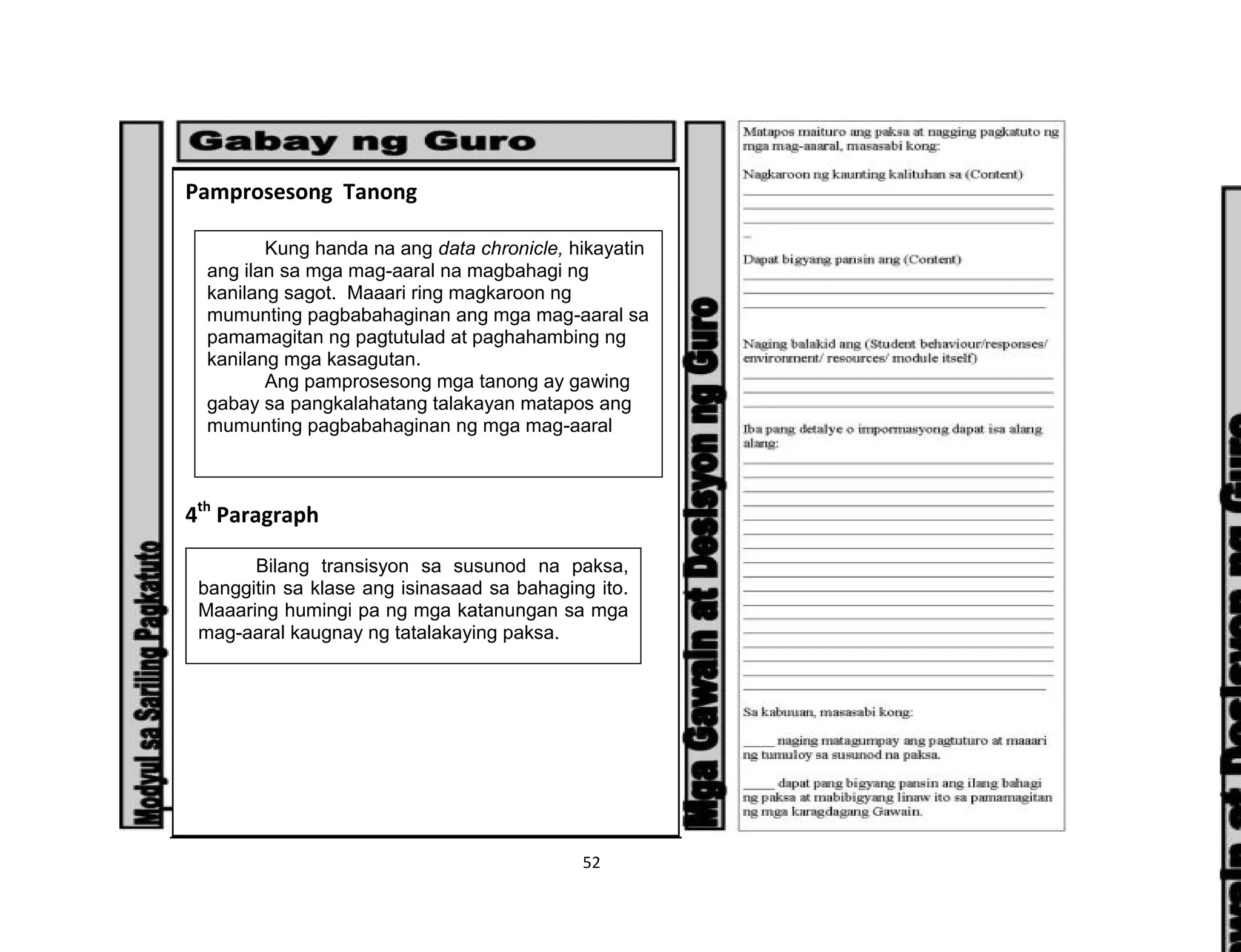 52
Pamprosesong Tanong
4th
Paragraph
Kung handa na ang data chronicle, hikayatin
ang ilan sa mga mag-aaral na magbahagi ng
kanilang sagot. Maaari ring magkaroon ng
mumunting pagbabahaginan ang mga mag-aaral sa
pamamagitan ng pagtutulad at paghahambing ng
kanilang mga kasagutan.
Ang pamprosesong mga tanong ay gawing
gabay sa pangkalahatang talakayan matapos ang
mumunting pagbabahaginan ng mga mag-aaral
Bilang transisyon sa susunod na paksa,
banggitin sa klase ang isinasaad sa bahaging ito.
Maaaring humingi pa ng mga katanungan sa mga
mag-aaral kaugnay ng tatalakaying paksa.
 