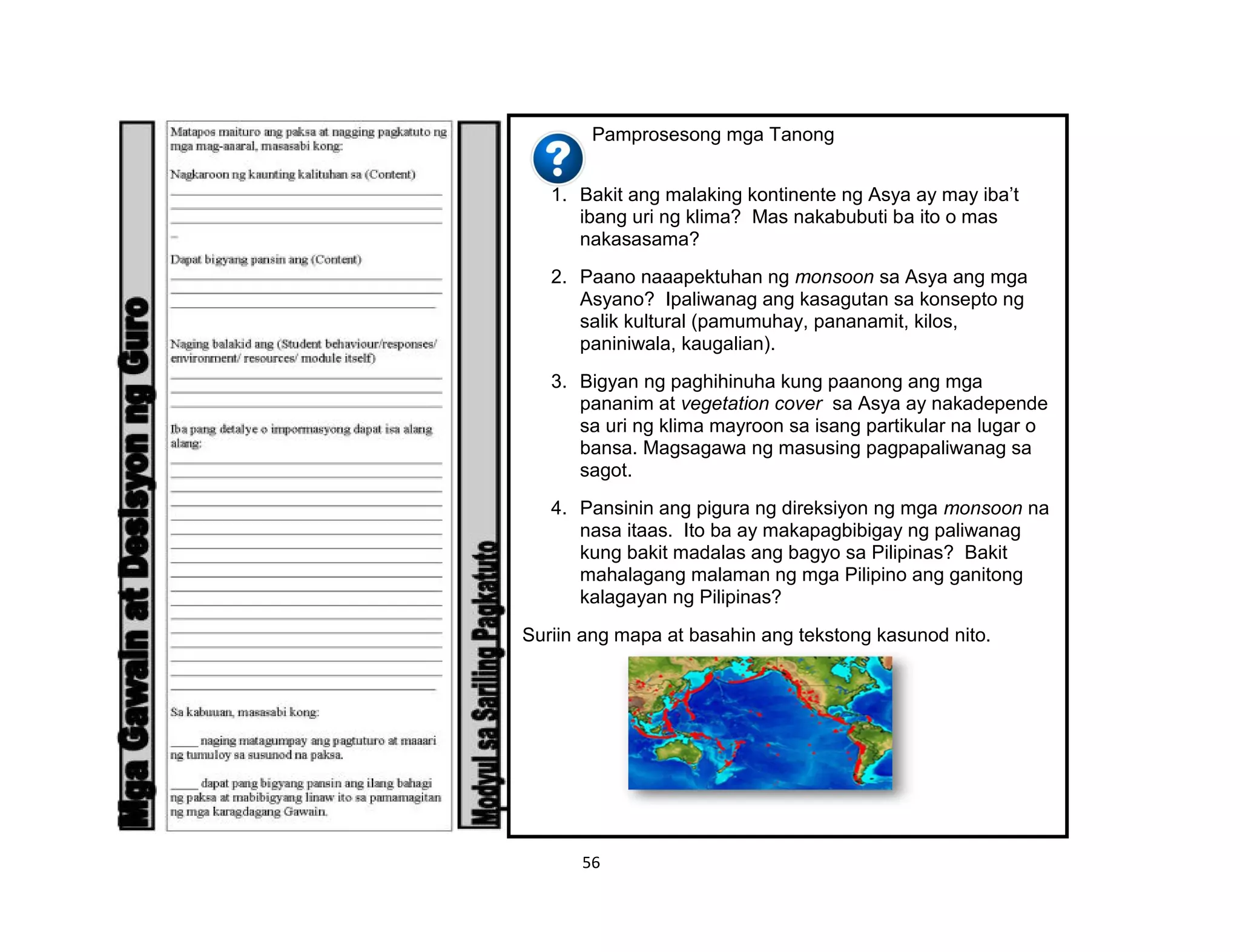 56
Pamprosesong mga Tanong
1. Bakit ang malaking kontinente ng Asya ay may iba’t
ibang uri ng klima? Mas nakabubuti ba ito o mas
nakasasama?
2. Paano naaapektuhan ng monsoon sa Asya ang mga
Asyano? Ipaliwanag ang kasagutan sa konsepto ng
salik kultural (pamumuhay, pananamit, kilos,
paniniwala, kaugalian).
3. Bigyan ng paghihinuha kung paanong ang mga
pananim at vegetation cover sa Asya ay nakadepende
sa uri ng klima mayroon sa isang partikular na lugar o
bansa. Magsagawa ng masusing pagpapaliwanag sa
sagot.
4. Pansinin ang pigura ng direksiyon ng mga monsoon na
nasa itaas. Ito ba ay makapagbibigay ng paliwanag
kung bakit madalas ang bagyo sa Pilipinas? Bakit
mahalagang malaman ng mga Pilipino ang ganitong
kalagayan ng Pilipinas?
Suriin ang mapa at basahin ang tekstong kasunod nito.
 