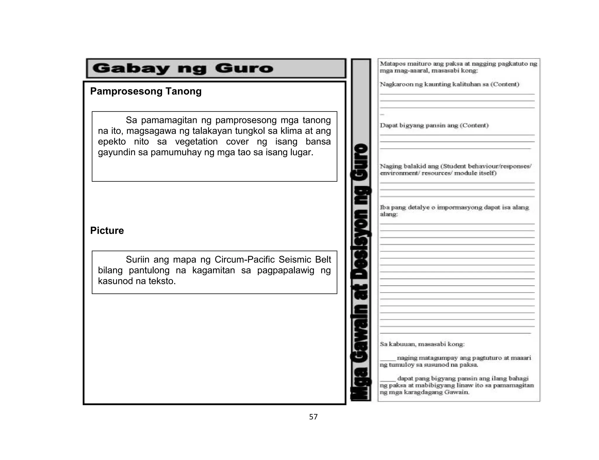 57
Pamprosesong Tanong
Picture
Sa pamamagitan ng pamprosesong mga tanong
na ito, magsagawa ng talakayan tungkol sa klima at ang
epekto nito sa vegetation cover ng isang bansa
gayundin sa pamumuhay ng mga tao sa isang lugar.
Suriin ang mapa ng Circum-Pacific Seismic Belt
bilang pantulong na kagamitan sa pagpapalawig ng
kasunod na teksto.
 