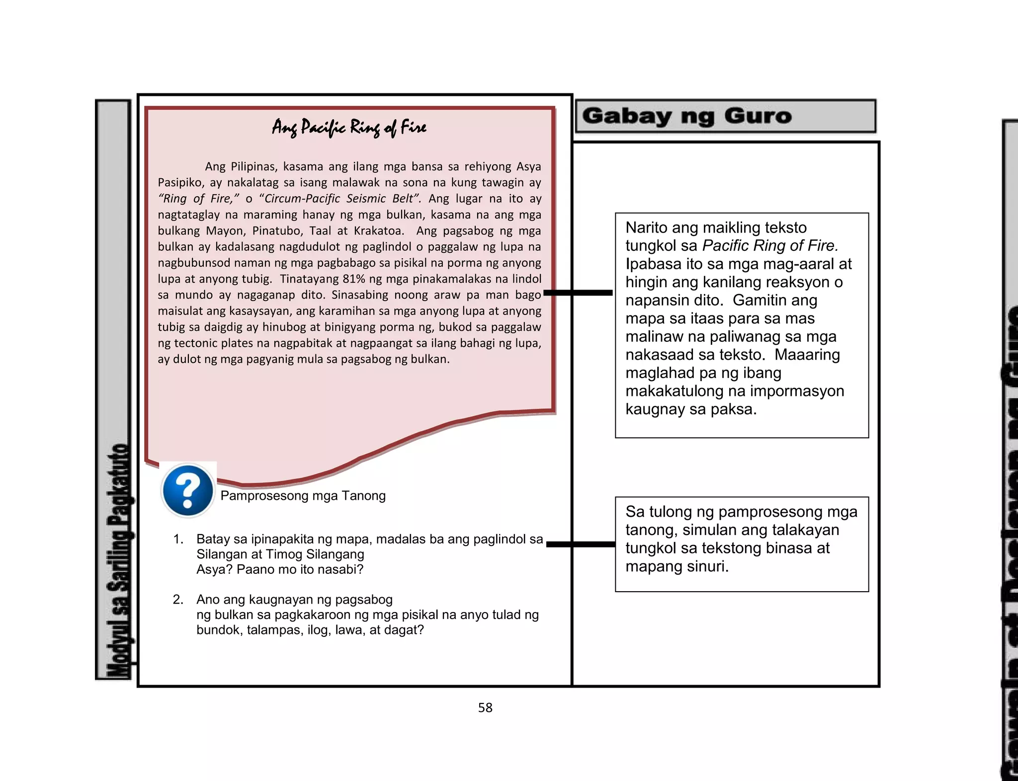 58
Pamprosesong mga Tanong
1. Batay sa ipinapakita ng mapa, madalas ba ang paglindol sa
Silangan at Timog Silangang
Asya? Paano mo ito nasabi?
2. Ano ang kaugnayan ng pagsabog
ng bulkan sa pagkakaroon ng mga pisikal na anyo tulad ng
bundok, talampas, ilog, lawa, at dagat?
Ang Pacific Ring of Fire
Ang Pilipinas, kasama ang ilang mga bansa sa rehiyong Asya
Pasipiko, ay nakalatag sa isang malawak na sona na kung tawagin ay
“Ring of Fire,” o “Circum-Pacific Seismic Belt”. Ang lugar na ito ay
nagtataglay na maraming hanay ng mga bulkan, kasama na ang mga
bulkang Mayon, Pinatubo, Taal at Krakatoa. Ang pagsabog ng mga
bulkan ay kadalasang nagdudulot ng paglindol o paggalaw ng lupa na
nagbubunsod naman ng mga pagbabago sa pisikal na porma ng anyong
lupa at anyong tubig. Tinatayang 81% ng mga pinakamalakas na lindol
sa mundo ay nagaganap dito. Sinasabing noong araw pa man bago
maisulat ang kasaysayan, ang karamihan sa mga anyong lupa at anyong
tubig sa daigdig ay hinubog at binigyang porma ng, bukod sa paggalaw
ng tectonic plates na nagpabitak at nagpaangat sa ilang bahagi ng lupa,
ay dulot ng mga pagyanig mula sa pagsabog ng bulkan.
Narito ang maikling teksto
tungkol sa Pacific Ring of Fire.
Ipabasa ito sa mga mag-aaral at
hingin ang kanilang reaksyon o
napansin dito. Gamitin ang
mapa sa itaas para sa mas
malinaw na paliwanag sa mga
nakasaad sa teksto. Maaaring
maglahad pa ng ibang
makakatulong na impormasyon
kaugnay sa paksa.
Sa tulong ng pamprosesong mga
tanong, simulan ang talakayan
tungkol sa tekstong binasa at
mapang sinuri.
 