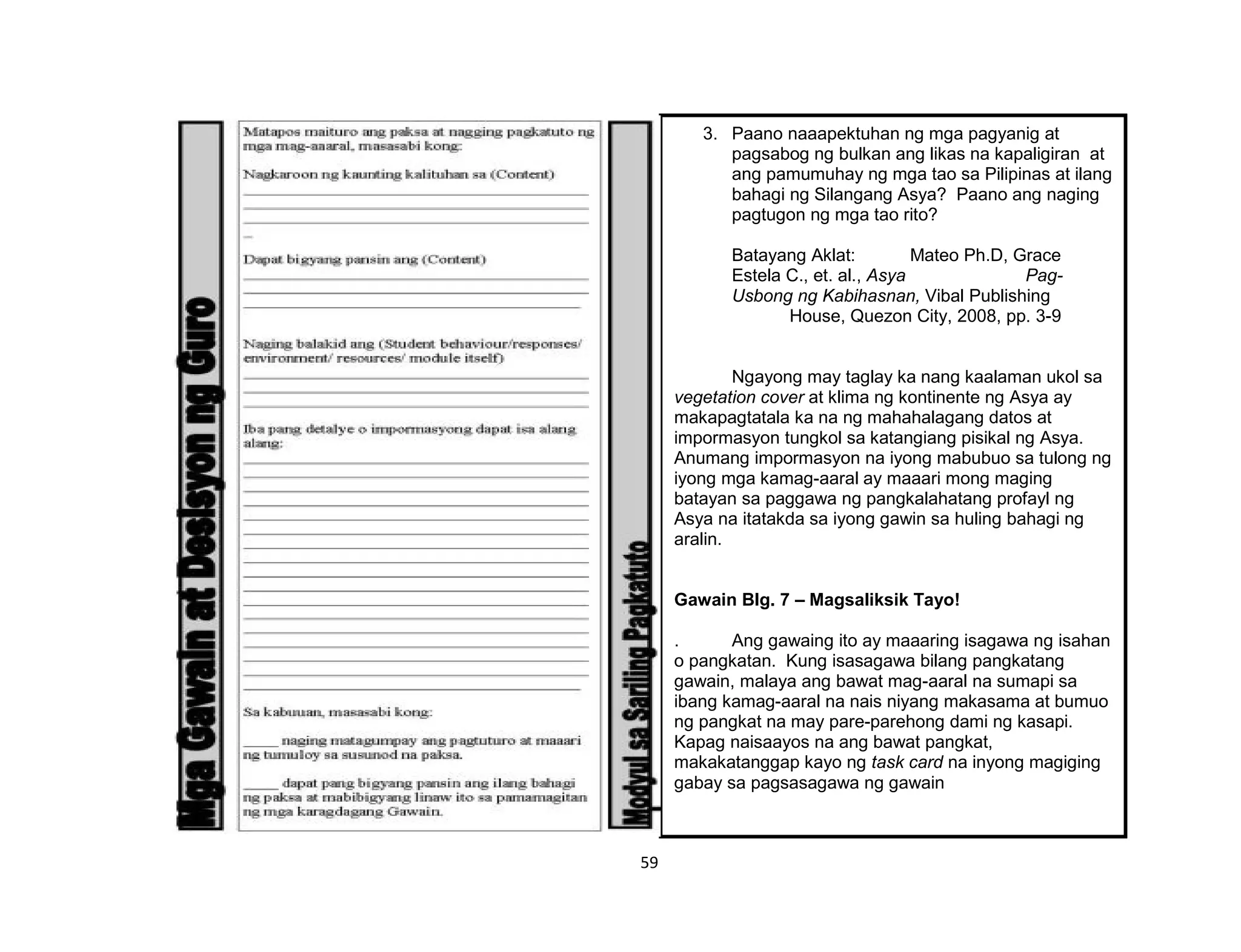 59
3. Paano naaapektuhan ng mga pagyanig at
pagsabog ng bulkan ang likas na kapaligiran at
ang pamumuhay ng mga tao sa Pilipinas at ilang
bahagi ng Silangang Asya? Paano ang naging
pagtugon ng mga tao rito?
Batayang Aklat: Mateo Ph.D, Grace
Estela C., et. al., Asya Pag-
Usbong ng Kabihasnan, Vibal Publishing
House, Quezon City, 2008, pp. 3-9
Ngayong may taglay ka nang kaalaman ukol sa
vegetation cover at klima ng kontinente ng Asya ay
makapagtatala ka na ng mahahalagang datos at
impormasyon tungkol sa katangiang pisikal ng Asya.
Anumang impormasyon na iyong mabubuo sa tulong ng
iyong mga kamag-aaral ay maaari mong maging
batayan sa paggawa ng pangkalahatang profayl ng
Asya na itatakda sa iyong gawin sa huling bahagi ng
aralin.
Gawain Blg. 7 – Magsaliksik Tayo!
. Ang gawaing ito ay maaaring isagawa ng isahan
o pangkatan. Kung isasagawa bilang pangkatang
gawain, malaya ang bawat mag-aaral na sumapi sa
ibang kamag-aaral na nais niyang makasama at bumuo
ng pangkat na may pare-parehong dami ng kasapi.
Kapag naisaayos na ang bawat pangkat,
makakatanggap kayo ng task card na inyong magiging
gabay sa pagsasagawa ng gawain
 