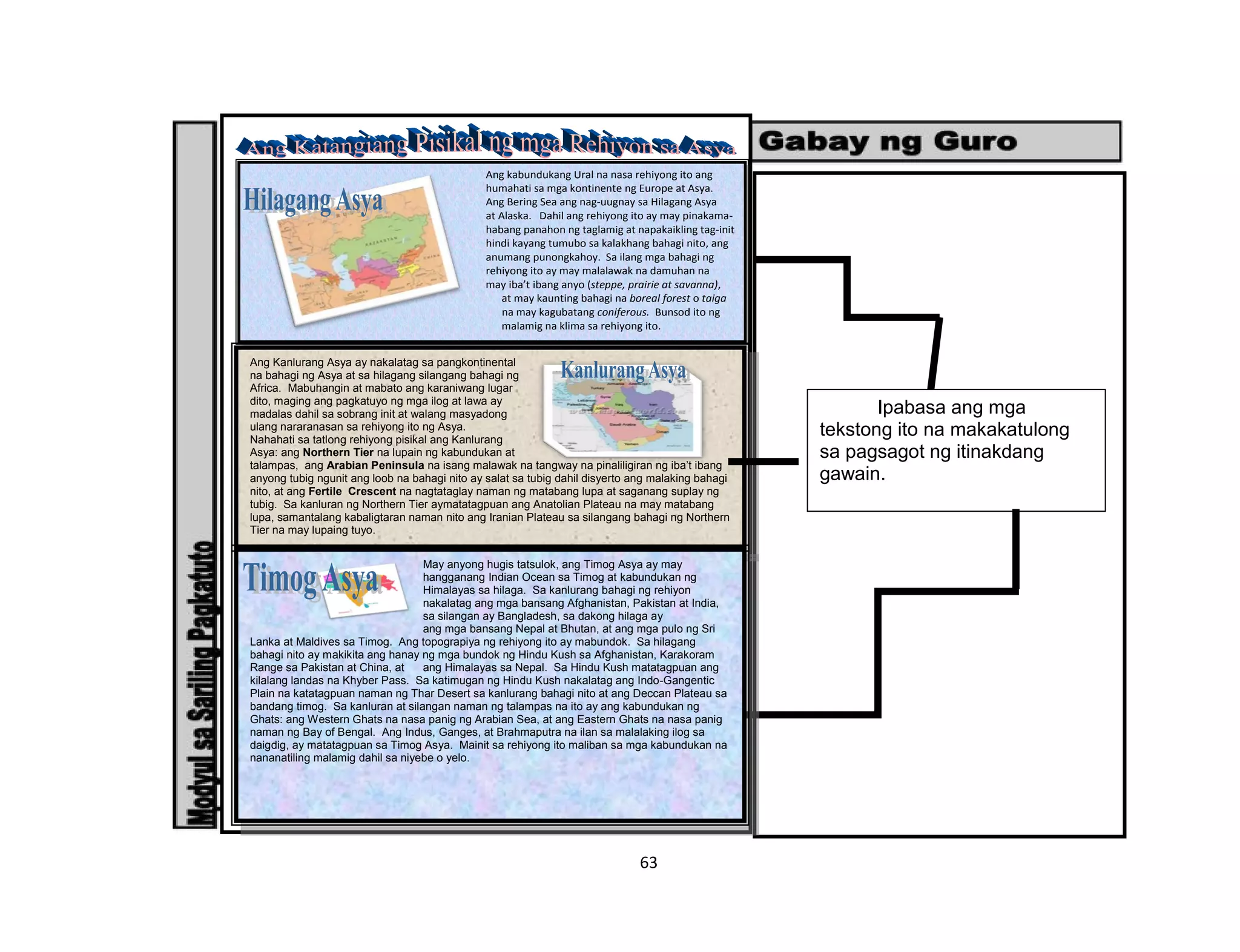 63
Ang kabundukang Ural na nasa rehiyong ito ang
humahati sa mga kontinente ng Europe at Asya.
Ang Bering Sea ang nag-uugnay sa Hilagang Asya
at Alaska. Dahil ang rehiyong ito ay may pinakama-
habang panahon ng taglamig at napakaikling tag-init
hindi kayang tumubo sa kalakhang bahagi nito, ang
anumang punongkahoy. Sa ilang mga bahagi ng
rehiyong ito ay may malalawak na damuhan na
may iba’t ibang anyo (steppe, prairie at savanna),
at may kaunting bahagi na boreal forest o taiga
na may kagubatang coniferous. Bunsod ito ng
malamig na klima sa rehiyong ito.
Ipabasa ang mga
tekstong ito na makakatulong
sa pagsagot ng itinakdang
gawain.
Ang Kanlurang Asya ay nakalatag sa pangkontinental
na bahagi ng Asya at sa hilagang silangang bahagi ng
Africa. Mabuhangin at mabato ang karaniwang lugar
dito, maging ang pagkatuyo ng mga ilog at lawa ay
madalas dahil sa sobrang init at walang masyadong
ulang nararanasan sa rehiyong ito ng Asya.
Nahahati sa tatlong rehiyong pisikal ang Kanlurang
Asya: ang Northern Tier na lupain ng kabundukan at
talampas, ang Arabian Peninsula na isang malawak na tangway na pinaliligiran ng iba’t ibang
anyong tubig ngunit ang loob na bahagi nito ay salat sa tubig dahil disyerto ang malaking bahagi
nito, at ang Fertile Crescent na nagtataglay naman ng matabang lupa at saganang suplay ng
tubig. Sa kanluran ng Northern Tier aymatatagpuan ang Anatolian Plateau na may matabang
lupa, samantalang kabaligtaran naman nito ang Iranian Plateau sa silangang bahagi ng Northern
Tier na may lupaing tuyo.
May anyong hugis tatsulok, ang Timog Asya ay may
hangganang Indian Ocean sa Timog at kabundukan ng
Himalayas sa hilaga. Sa kanlurang bahagi ng rehiyon
nakalatag ang mga bansang Afghanistan, Pakistan at India,
sa silangan ay Bangladesh, sa dakong hilaga ay
ang mga bansang Nepal at Bhutan, at ang mga pulo ng Sri
Lanka at Maldives sa Timog. Ang topograpiya ng rehiyong ito ay mabundok. Sa hilagang
bahagi nito ay makikita ang hanay ng mga bundok ng Hindu Kush sa Afghanistan, Karakoram
Range sa Pakistan at China, at ang Himalayas sa Nepal. Sa Hindu Kush matatagpuan ang
kilalang landas na Khyber Pass. Sa katimugan ng Hindu Kush nakalatag ang Indo-Gangentic
Plain na katatagpuan naman ng Thar Desert sa kanlurang bahagi nito at ang Deccan Plateau sa
bandang timog. Sa kanluran at silangan naman ng talampas na ito ay ang kabundukan ng
Ghats: ang Western Ghats na nasa panig ng Arabian Sea, at ang Eastern Ghats na nasa panig
naman ng Bay of Bengal. Ang Indus, Ganges, at Brahmaputra na ilan sa malalaking ilog sa
daigdig, ay matatagpuan sa Timog Asya. Mainit sa rehiyong ito maliban sa mga kabundukan na
nananatiling malamig dahil sa niyebe o yelo.
 