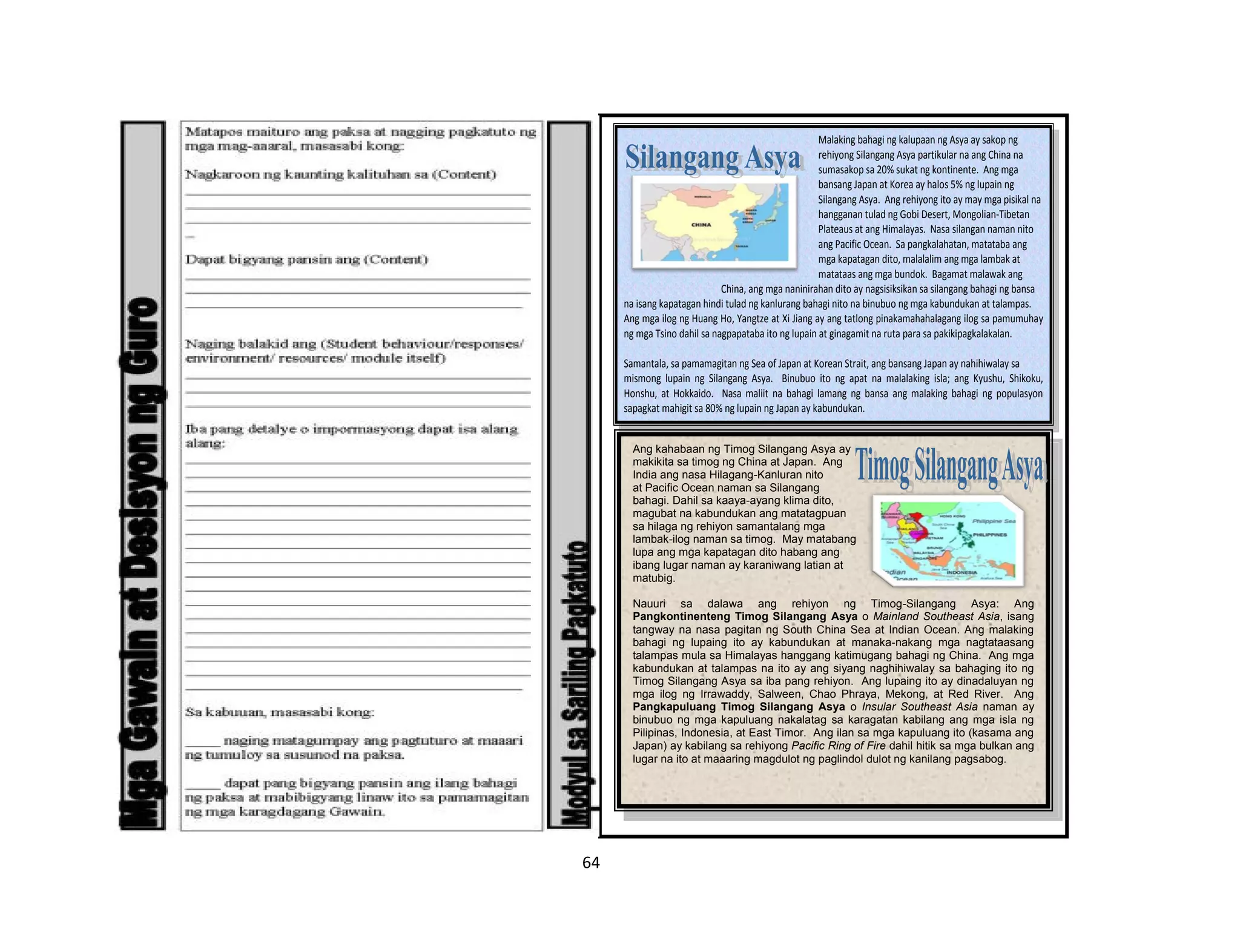 64
Malaking bahagi ng kalupaan ng Asya ay sakop ng
rehiyong Silangang Asya partikular na ang China na
sumasakop sa 20% sukat ng kontinente. Ang mga
bansang Japan at Korea ay halos 5% ng lupain ng
Silangang Asya. Ang rehiyong ito ay may mga pisikal na
hangganan tulad ng Gobi Desert, Mongolian-Tibetan
Plateaus at ang Himalayas. Nasa silangan naman nito
ang Pacific Ocean. Sa pangkalahatan, matataba ang
mga kapatagan dito, malalalim ang mga lambak at
matataas ang mga bundok. Bagamat malawak ang
China, ang mga naninirahan dito ay nagsisiksikan sa silangang bahagi ng bansa
na isang kapatagan hindi tulad ng kanlurang bahagi nito na binubuo ng mga kabundukan at talampas.
Ang mga ilog ng Huang Ho, Yangtze at Xi Jiang ay ang tatlong pinakamahahalagang ilog sa pamumuhay
ng mga Tsino dahil sa nagpapataba ito ng lupain at ginagamit na ruta para sa pakikipagkalakalan.
Samantala, sa pamamagitan ng Sea of Japan at Korean Strait, ang bansang Japan ay nahihiwalay sa
mismong lupain ng Silangang Asya. Binubuo ito ng apat na malalaking isla; ang Kyushu, Shikoku,
Honshu, at Hokkaido. Nasa maliit na bahagi lamang ng bansa ang malaking bahagi ng populasyon
sapagkat mahigit sa 80% ng lupain ng Japan ay kabundukan.
Ang kahabaan ng Timog Silangang Asya ay
makikita sa timog ng China at Japan. Ang
India ang nasa Hilagang-Kanluran nito
at Pacific Ocean naman sa Silangang
bahagi. Dahil sa kaaya-ayang klima dito,
magubat na kabundukan ang matatagpuan
sa hilaga ng rehiyon samantalang mga
lambak-ilog naman sa timog. May matabang
lupa ang mga kapatagan dito habang ang
ibang lugar naman ay karaniwang latian at
matubig.
Nauuri sa dalawa ang rehiyon ng Timog-Silangang Asya: Ang
Pangkontinenteng Timog Silangang Asya o Mainland Southeast Asia, isang
tangway na nasa pagitan ng South China Sea at Indian Ocean. Ang malaking
bahagi ng lupaing ito ay kabundukan at manaka-nakang mga nagtataasang
talampas mula sa Himalayas hanggang katimugang bahagi ng China. Ang mga
kabundukan at talampas na ito ay ang siyang naghihiwalay sa bahaging ito ng
Timog Silangang Asya sa iba pang rehiyon. Ang lupaing ito ay dinadaluyan ng
mga ilog ng Irrawaddy, Salween, Chao Phraya, Mekong, at Red River. Ang
Pangkapuluang Timog Silangang Asya o Insular Southeast Asia naman ay
binubuo ng mga kapuluang nakalatag sa karagatan kabilang ang mga isla ng
Pilipinas, Indonesia, at East Timor. Ang ilan sa mga kapuluang ito (kasama ang
Japan) ay kabilang sa rehiyong Pacific Ring of Fire dahil hitik sa mga bulkan ang
lugar na ito at maaaring magdulot ng paglindol dulot ng kanilang pagsabog.
 