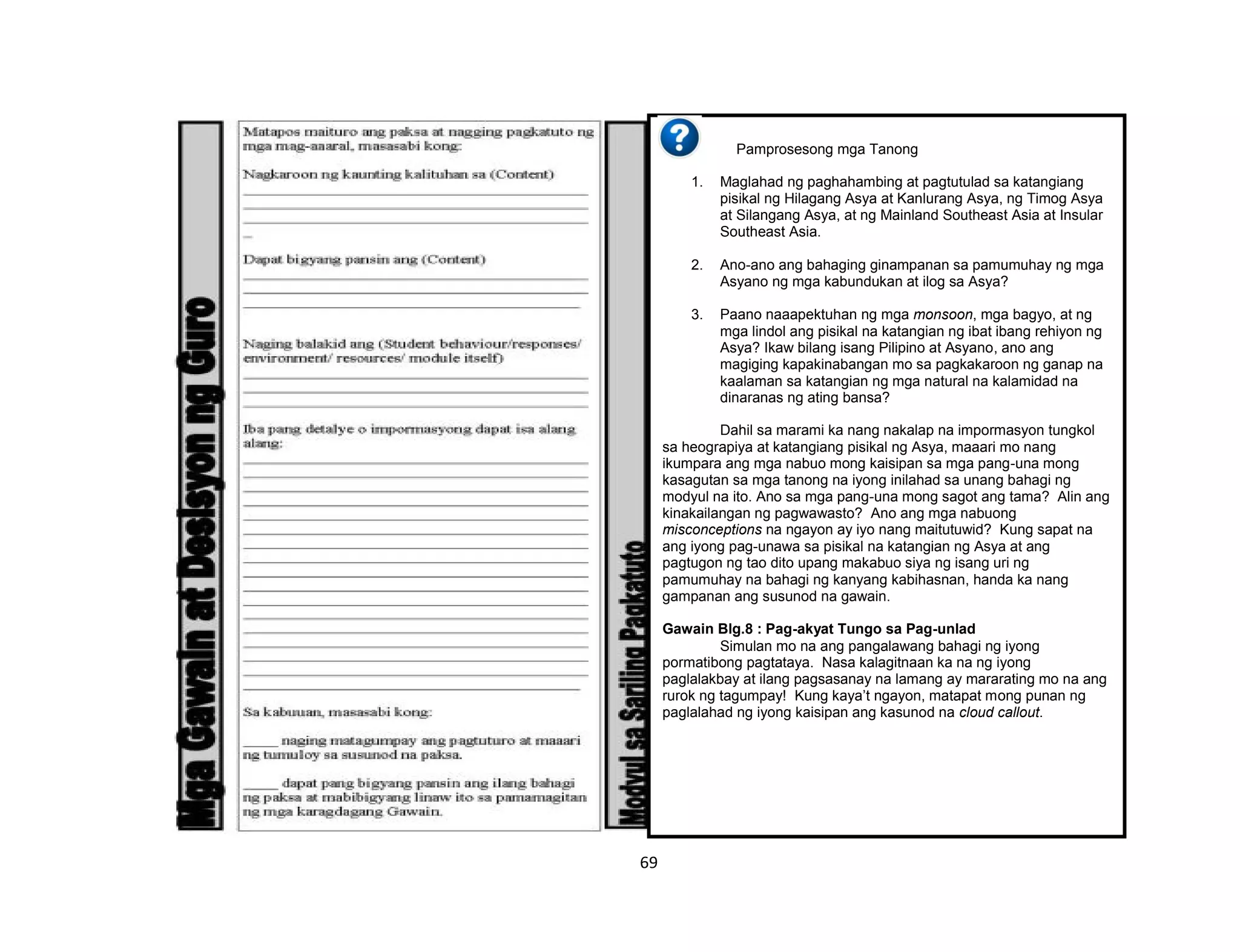 69
'
Pamprosesong mga Tanong
1. Maglahad ng paghahambing at pagtutulad sa katangiang
pisikal ng Hilagang Asya at Kanlurang Asya, ng Timog Asya
at Silangang Asya, at ng Mainland Southeast Asia at Insular
Southeast Asia.
2. Ano-ano ang bahaging ginampanan sa pamumuhay ng mga
Asyano ng mga kabundukan at ilog sa Asya?
3. Paano naaapektuhan ng mga monsoon, mga bagyo, at ng
mga lindol ang pisikal na katangian ng ibat ibang rehiyon ng
Asya? Ikaw bilang isang Pilipino at Asyano, ano ang
magiging kapakinabangan mo sa pagkakaroon ng ganap na
kaalaman sa katangian ng mga natural na kalamidad na
dinaranas ng ating bansa?
Dahil sa marami ka nang nakalap na impormasyon tungkol
sa heograpiya at katangiang pisikal ng Asya, maaari mo nang
ikumpara ang mga nabuo mong kaisipan sa mga pang-una mong
kasagutan sa mga tanong na iyong inilahad sa unang bahagi ng
modyul na ito. Ano sa mga pang-una mong sagot ang tama? Alin ang
kinakailangan ng pagwawasto? Ano ang mga nabuong
misconceptions na ngayon ay iyo nang maitutuwid? Kung sapat na
ang iyong pag-unawa sa pisikal na katangian ng Asya at ang
pagtugon ng tao dito upang makabuo siya ng isang uri ng
pamumuhay na bahagi ng kanyang kabihasnan, handa ka nang
gampanan ang susunod na gawain.
Gawain Blg.8 : Pag-akyat Tungo sa Pag-unlad
Simulan mo na ang pangalawang bahagi ng iyong
pormatibong pagtataya. Nasa kalagitnaan ka na ng iyong
paglalakbay at ilang pagsasanay na lamang ay mararating mo na ang
rurok ng tagumpay! Kung kaya’t ngayon, matapat mong punan ng
paglalahad ng iyong kaisipan ang kasunod na cloud callout.
 