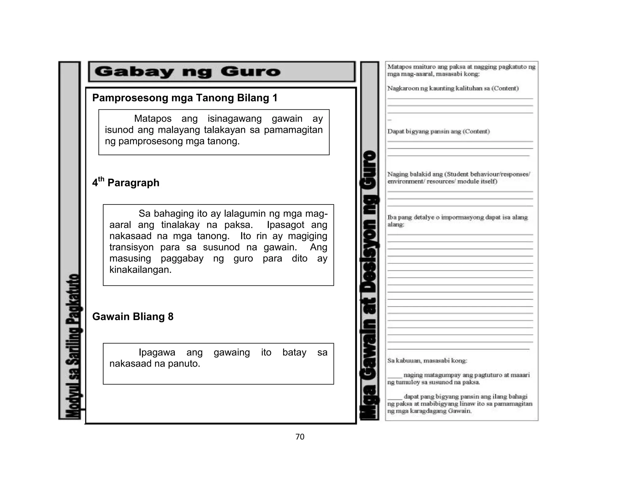 70
Pamprosesong mga Tanong Bilang 1
4th
Paragraph
Gawain Bliang 8
Matapos ang isinagawang gawain ay
isunod ang malayang talakayan sa pamamagitan
ng pamprosesong mga tanong.
Sa bahaging ito ay lalagumin ng mga mag-
aaral ang tinalakay na paksa. Ipasagot ang
nakasaad na mga tanong. Ito rin ay magiging
transisyon para sa susunod na gawain. Ang
masusing paggabay ng guro para dito ay
kinakailangan.
Ipagawa ang gawaing ito batay sa
nakasaad na panuto.
 