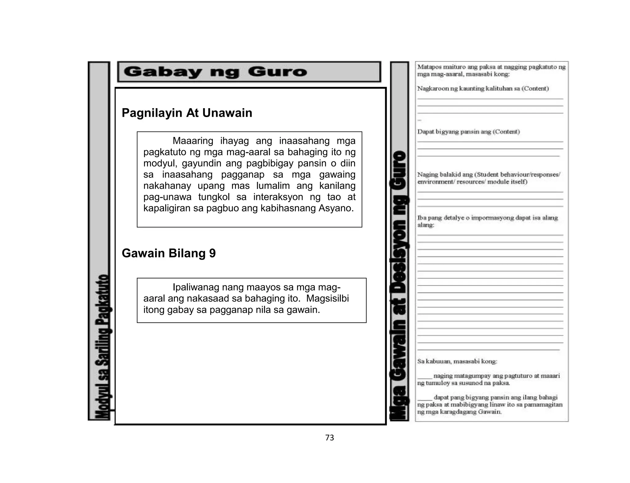73
Pagnilayin At Unawain
Gawain Bilang 9
Maaaring ihayag ang inaasahang mga
pagkatuto ng mga mag-aaral sa bahaging ito ng
modyul, gayundin ang pagbibigay pansin o diin
sa inaasahang pagganap sa mga gawaing
nakahanay upang mas lumalim ang kanilang
pag-unawa tungkol sa interaksyon ng tao at
kapaligiran sa pagbuo ang kabihasnang Asyano.
Ipaliwanag nang maayos sa mga mag-
aaral ang nakasaad sa bahaging ito. Magsisilbi
itong gabay sa pagganap nila sa gawain.
 