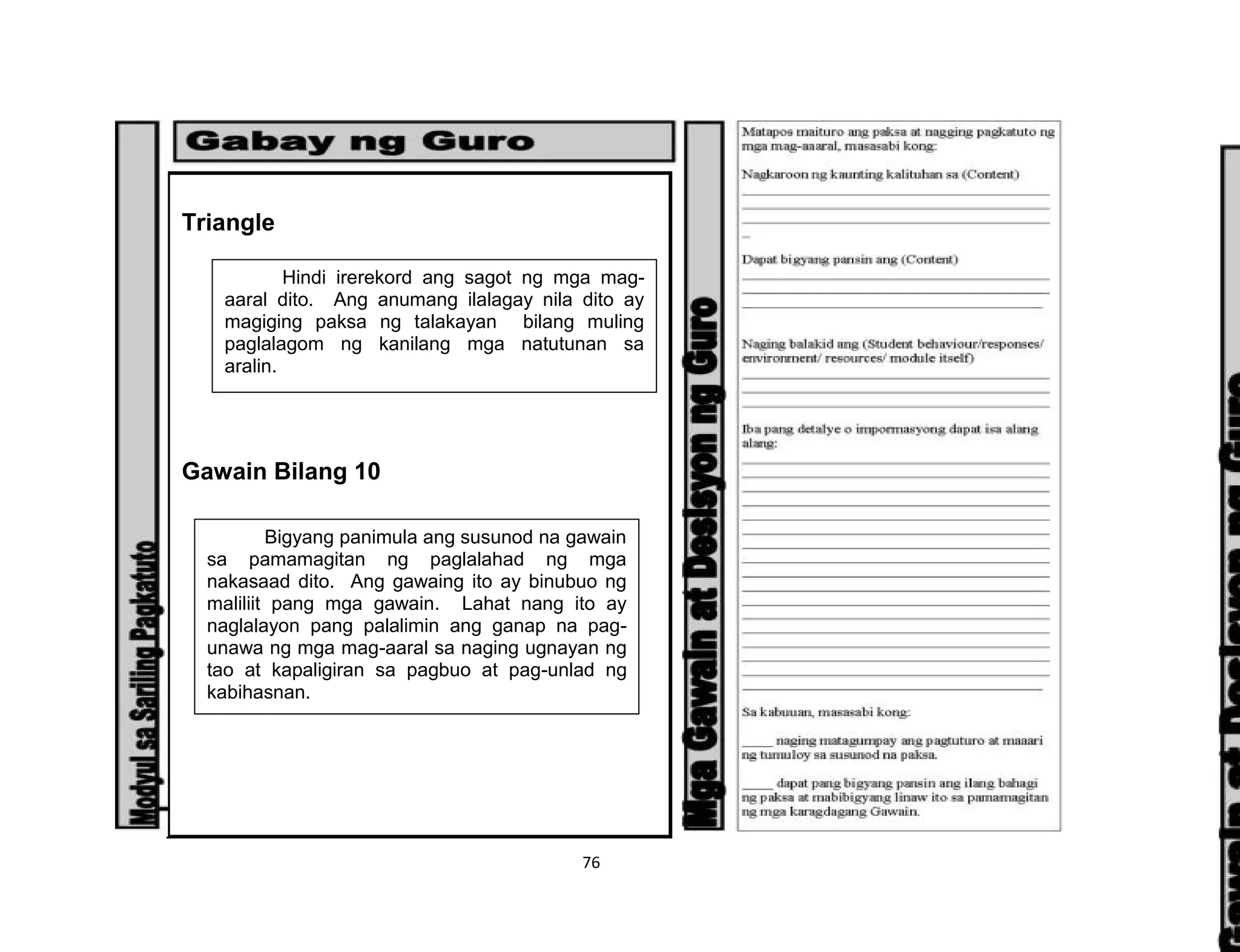 76
Triangle
Gawain Bilang 10
Hindi irerekord ang sagot ng mga mag-
aaral dito. Ang anumang ilalagay nila dito ay
magiging paksa ng talakayan bilang muling
paglalagom ng kanilang mga natutunan sa
aralin.
Bigyang panimula ang susunod na gawain
sa pamamagitan ng paglalahad ng mga
nakasaad dito. Ang gawaing ito ay binubuo ng
maliliit pang mga gawain. Lahat nang ito ay
naglalayon pang palalimin ang ganap na pag-
unawa ng mga mag-aaral sa naging ugnayan ng
tao at kapaligiran sa pagbuo at pag-unlad ng
kabihasnan.
 