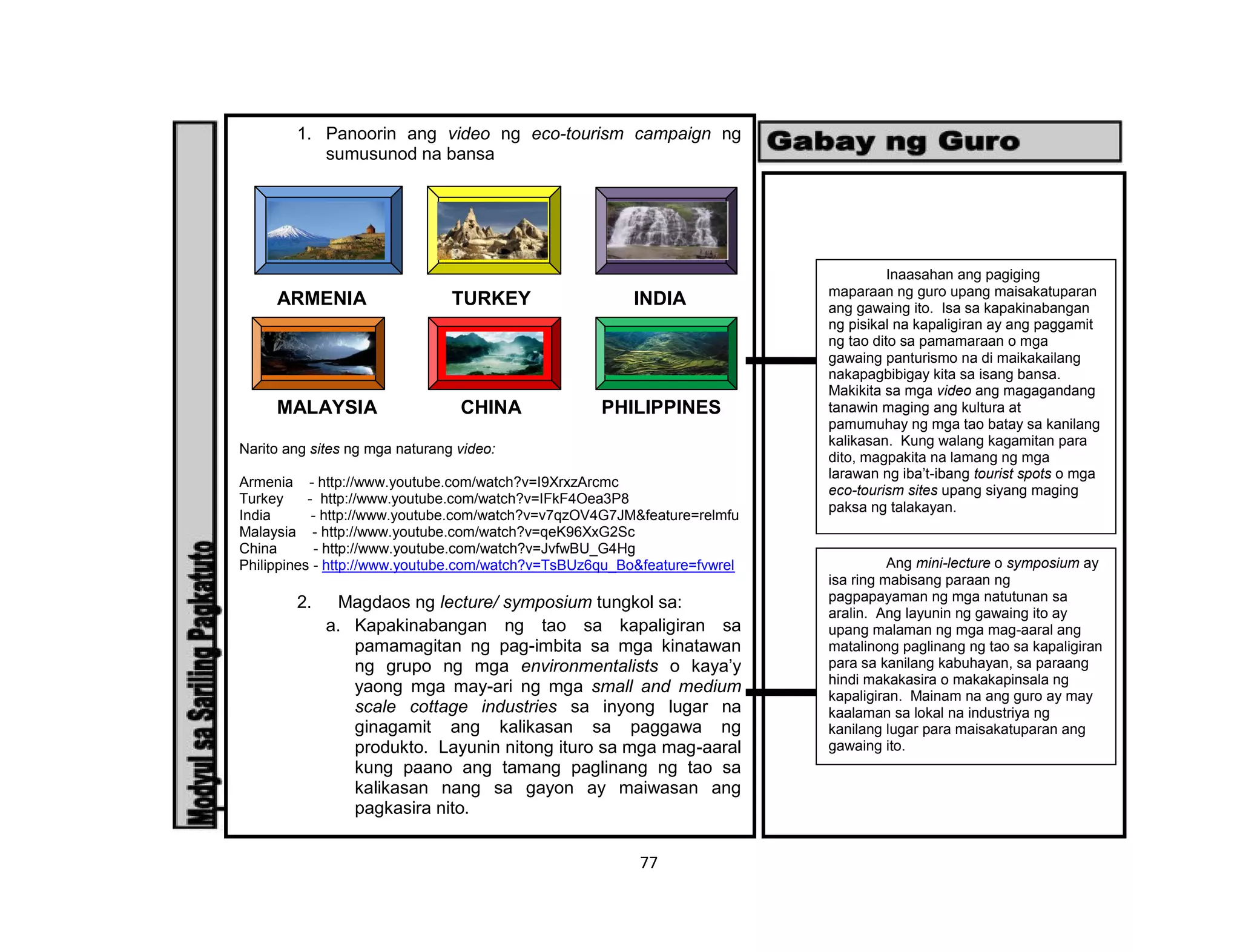77
1. Panoorin ang video ng eco-tourism campaign ng
sumusunod na bansa
ARMENIA TURKEY INDIA
MALAYSIA CHINA PHILIPPINES
Narito ang sites ng mga naturang video:
Armenia - http://www.youtube.com/watch?v=I9XrxzArcmc
Turkey - http://www.youtube.com/watch?v=IFkF4Oea3P8
India - http://www.youtube.com/watch?v=v7qzOV4G7JM&feature=relmfu
Malaysia - http://www.youtube.com/watch?v=qeK96XxG2Sc
China - http://www.youtube.com/watch?v=JvfwBU_G4Hg
Philippines - http://www.youtube.com/watch?v=TsBUz6qu_Bo&feature=fvwrel
2. Magdaos ng lecture/ symposium tungkol sa:
a. Kapakinabangan ng tao sa kapaligiran sa
pamamagitan ng pag-imbita sa mga kinatawan
ng grupo ng mga environmentalists o kaya’y
yaong mga may-ari ng mga small and medium
scale cottage industries sa inyong lugar na
ginagamit ang kalikasan sa paggawa ng
produkto. Layunin nitong ituro sa mga mag-aaral
kung paano ang tamang paglinang ng tao sa
kalikasan nang sa gayon ay maiwasan ang
pagkasira nito.
Inaasahan ang pagiging
maparaan ng guro upang maisakatuparan
ang gawaing ito. Isa sa kapakinabangan
ng pisikal na kapaligiran ay ang paggamit
ng tao dito sa pamamaraan o mga
gawaing panturismo na di maikakailang
nakapagbibigay kita sa isang bansa.
Makikita sa mga video ang magagandang
tanawin maging ang kultura at
pamumuhay ng mga tao batay sa kanilang
kalikasan. Kung walang kagamitan para
dito, magpakita na lamang ng mga
larawan ng iba’t-ibang tourist spots o mga
eco-tourism sites upang siyang maging
paksa ng talakayan.
Ang mini-lecture o symposium ay
isa ring mabisang paraan ng
pagpapayaman ng mga natutunan sa
aralin. Ang layunin ng gawaing ito ay
upang malaman ng mga mag-aaral ang
matalinong paglinang ng tao sa kapaligiran
para sa kanilang kabuhayan, sa paraang
hindi makakasira o makakapinsala ng
kapaligiran. Mainam na ang guro ay may
kaalaman sa lokal na industriya ng
kanilang lugar para maisakatuparan ang
gawaing ito.
 