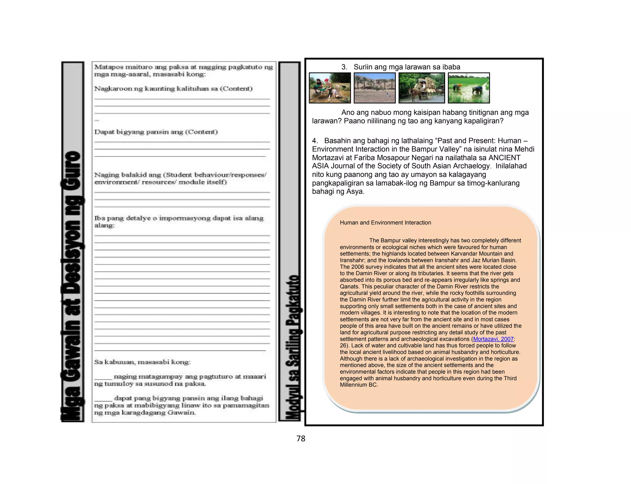 78
3. Suriin ang mga larawan sa ibaba
Ano ang nabuo mong kaisipan habang tinitignan ang mga
larawan? Paano nililinang ng tao ang kanyang kapaligiran?
4. Basahin ang bahagi ng lathalaing “Past and Present: Human –
Environment Interaction in the Bampur Valley” na isinulat nina Mehdi
Mortazavi at Fariba Mosapour Negari na nailathala sa ANCIENT
ASIA Journal of the Society of South Asian Archaelogy. Inilalahad
nito kung paanong ang tao ay umayon sa kalagayang
pangkapaligiran sa lamabak-ilog ng Bampur sa timog-kanlurang
bahagi ng Asya.
Human and Environment Interaction
The Bampur valley interestingly has two completely different
environments or ecological niches which were favoured for human
settlements; the highlands located between Karvandar Mountain and
Iranshahr; and the lowlands between Iranshahr and Jaz Murian Basin.
The 2006 survey indicates that all the ancient sites were located close
to the Damin River or along its tributaries. It seems that the river gets
absorbed into its porous bed and re-appears irregularly like springs and
Qanats. This peculiar character of the Damin River restricts the
agricultural yield around the river, while the rocky foothills surrounding
the Damin River further limit the agricultural activity in the region
supporting only small settlements both in the case of ancient sites and
modern villages. It is interesting to note that the location of the modern
settlements are not very far from the ancient site and in most cases
people of this area have built on the ancient remains or have utilized the
land for agricultural purpose restricting any detail study of the past
settlement patterns and archaeological excavations (Mortazavi, 2007:
26). Lack of water and cultivable land has thus forced people to follow
the local ancient livelihood based on animal husbandry and horticulture.
Although there is a lack of archaeological investigation in the region as
mentioned above, the size of the ancient settlements and the
environmental factors indicate that people in this region had been
engaged with animal husbandry and horticulture even during the Third
Millennium BC.
 
