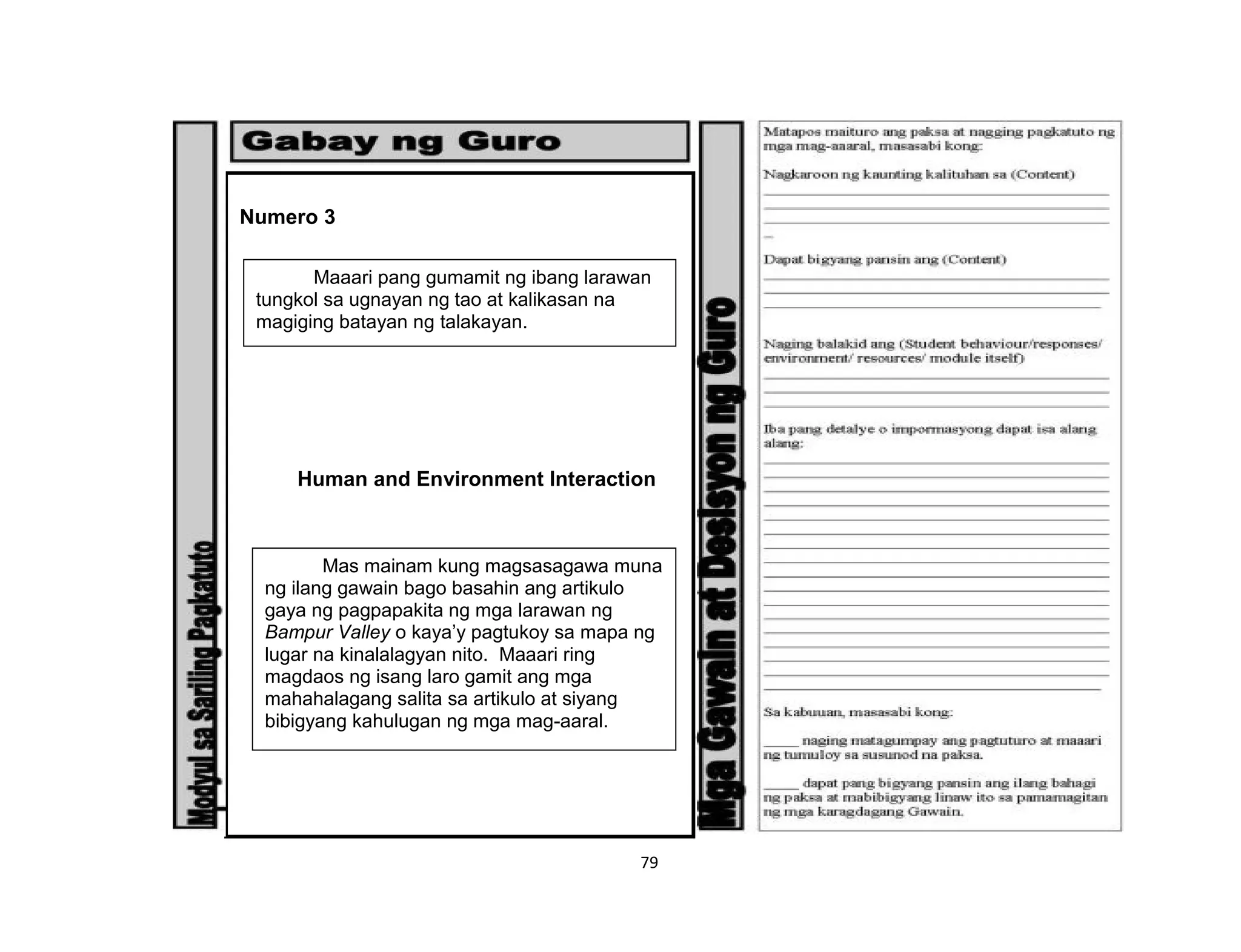 79
Numero 3
Human and Environment Interaction
Maaari pang gumamit ng ibang larawan
tungkol sa ugnayan ng tao at kalikasan na
magiging batayan ng talakayan.
Mas mainam kung magsasagawa muna
ng ilang gawain bago basahin ang artikulo
gaya ng pagpapakita ng mga larawan ng
Bampur Valley o kaya’y pagtukoy sa mapa ng
lugar na kinalalagyan nito. Maaari ring
magdaos ng isang laro gamit ang mga
mahahalagang salita sa artikulo at siyang
bibigyang kahulugan ng mga mag-aaral.
 